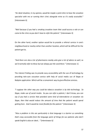 57
“An ideal situation, in my opinion, would be maybe a joint clinic to have the cessation
specialist with me or running their clinic alongside mine so it’s easily accessible.”
[Interviewee 6]
“Well because if you had a smoking cessation team that could access a role or can
come to the clinic so you don't have to refer the patient.” [Interviewee 4]
On the other hand, another option would be to provide a referral service in one’s
neighbourhood or nearby rather than another location, which will be difficult for the
patient get to.
“And there are also a lot of pharmacies nearby who give a lot of advice as well, so
we’d normally refer to these but we always put the seed there.” [Interviewee 1]
The interest finding was to provide easy accessibility with the use of technology by
providing tele-care cessation service with help of social media use of Skype or
Babylon application. Which will be a convenient way to give effective services.
“I suppose the other way you could do tobacco cessation is by tele-technology. So
Skype, make use of social media. So you can refer a patient, I don't know, you can
say if you had a service that provided some kind of telemedicine or cessation via
Skype, then that would reduce the amount of time that the patient would spend
getting here. And it would be more flexible for the patient.” [Interviewee 4]
“Also a problem in this are particularly is that language is a barrier so something
that’s easy accessible from the language point of things for our patients who don’t
speak English is also an ideal… “ [Interviewee 6]
 
