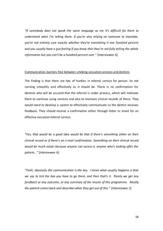58
“If somebody does not speak the same language as me it’s difficult for them to
understand what I’m telling them. If you’re also relying on someone to translate,
you’re not entirely sure exactly whether they’re translating it one hundred percent
and you usually have a gut feeling if you know that they’re not fully telling the whole
information but you can’t be a hundred percent sure.” [Interviewee 6]
Communication barriers free between smoking cessation services and dentists
The finding is that there are lots of hurdles in referral service for person. Its not
running smoothly and effectively as it should be. There is no confirmation for
dentists who will be assured that the referral is under process, which will motivate
them to continue using services and also to maintain clinical records of these. They
would need to develop a system to effectively communicate so the dentist receives
feedback. They should receive a confirmation either through letter or email for an
effective cessation referral service.
“Yes, that would be a good idea would be that if there’s something either on their
clinical record or if there’s an e-mail confirmation. Something on their clinical record
would be much easier because anyone can access it, anyone who’s looking after the
patient…” [Interviewee 6]
“Yeah, obviously the communication is the key. I mean what usually happens is that
we say to tick the box you have to go there, and then that’s it. Rarely we get any
feedback or any outcome, or any summary of the results of this programme. Mostly
the patient comes back and describes what they get out of this.” [Interviewee 2]
 