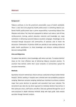 6
Abstract
Background
Tobacco continues to be the prominent preventable cause of death worldwide.
There is vital role to be played by health professionals in controlling tobacco use.
Dental health professionals have a prime responsibility in promoting tobacco free
lifestyles and culture. Yet, they feel unprepared to deliver such advice. Lack of time,
reimbursement, training, patient education materials and knowledge are major
restrictions in delivering successful tobacco cessation campaigns. Knowledge can be
increased through discussion and communities of practices aids to foster the
discussion. Communities of practice (COP) are possibly an eye-catching process for
public health practitioners to share knowledge and enhance evidence-informed
decision-making (EIDM).
Aims and Objectives
To explore how dentists, share knowledge with whom and why. To explore dentists’
views on the most effective way of delivering tobacco cessation practice. To
ascertain how dentists within their social networks or communities spread the
cessation intervention.
Methods
Qualitative research method was chosen and was conducted at Royal London Dental
Hospital. Dentist working in hospital were selected with non-probability purposive
sampling. Maximum variation sampling method was tried best to achieve as dentist
range from junior dentists to specialist and consultant level were selected. The
recruitment was done by my direct approach to individual dentists face-to-face in
their particular clinics, staff rooms and office. Data was gathered through the use of
semi-structured in depth interview methods along with topic guide. Data analysis
was done through thematic analysis.
 