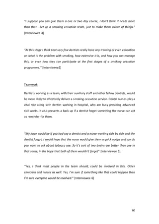 60
“I suppose you can give them a one or two day course, I don't think it needs more
than that. Set up a smoking cessation team, just to make them aware of things.”
[Interviewee 4]
“At this stage I think that very few dentists really have any training or even education
on what is the problem with smoking, how extensive it is, and how you can manage
this, or even how they can participate at the first stages of a smoking cessation
programme.” [Interviewee2]
Teamwork
Dentists working as a team, with their auxiliary staff and other fellow dentists, would
be more likely to effectively deliver a smoking cessation service. Dental nurses play a
vital role along with dentist working in hospital, who are busy providing advanced
skill works. It also presents a back up if a dentist forget something the nurse can act
as reminder for them.
“My hope would be if you had say a dentist and a nurse working side by side and the
dentist forgot, I would hope that the nurse would give them a quick nudge and say do
you want to ask about tobacco use. So it’s sort of two brains are better than one in
that sense, in the hope that both of them wouldn’t forget” [Interviewee 5].
“Yes, I think most people in the team should, could be involved in this. Other
clinicians and nurses as well. Yes, I’m sure if something like that could happen then
I’m sure everyone would be involved.” [Interviewee 6]
 