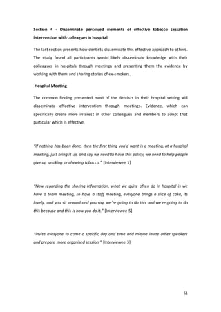 61
Section 4 - Disseminate perceived elements of effective tobacco cessation
intervention with colleagues in hospital
The last section presents how dentists disseminate this effective approach to others.
The study found all participants would likely disseminate knowledge with their
colleagues in hospitals through meetings and presenting them the evidence by
working with them and sharing stories of ex-smokers.
Hospital Meeting
The common finding presented most of the dentists in their hospital setting will
disseminate effective intervention through meetings. Evidence, which can
specifically create more interest in other colleagues and members to adopt that
particular which is effective.
“If nothing has been done, then the first thing you’d want is a meeting, at a hospital
meeting, just bring it up, and say we need to have this policy, we need to help people
give up smoking or chewing tobacco.” [Interviewee 1]
“Now regarding the sharing information, what we quite often do in hospital is we
have a team meeting, so have a staff meeting, everyone brings a slice of cake, its
lovely, and you sit around and you say, we’re going to do this and we’re going to do
this because and this is how you do it.” [Interviewee 5]
“Invite everyone to come a specific day and time and maybe invite other speakers
and prepare more organised session.” [Interviewee 3]
 