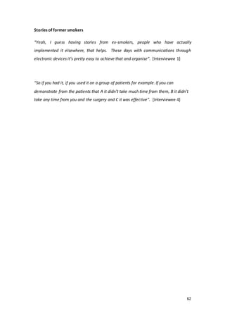 62
Stories of former smokers
“Yeah, I guess having stories from ex-smokers, people who have actually
implemented it elsewhere, that helps. These days with communications through
electronic devices it’s pretty easy to achieve that and organise”. [Interviewee 1]
“So if you had it, if you used it on a group of patients for example. If you can
demonstrate from the patients that A it didn’t take much time from them, B it didn’t
take any time from you and the surgery and C it was effective”. [Interviewee 4]
 