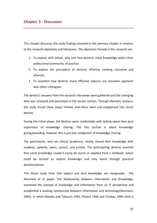 63
Chapter 5 - Discussion
This chapter discusses the study findings revealed in the previous chapter in relation
to the research objectives and literatures. The objectives framed in this research are:
1. To explore with whom, why and how dentists share knowledge within their
professional community of practice.
2. To explore the perception of dentists effective smoking cessation and
referrals.
3. To ascertain how dentists share effective tobacco use cessation approach
with other colleagues.
The dentist’s answers from the research interviews were gathered and the emerging
data was analysed and presented in the results section. Through thematic analysis,
the study found three major themes and these were sub-categorised into minor
themes.
During the initial phase, the dentists were comfortable with talking about their past
experience of knowledge sharing. The first section is about knowledge
giving/providing, however this is just one component of knowledge sharing.
The participants, who are clinical academics, mostly shared their knowledge with
students, patients, peers, juniors, and seniors. The participating dentists asserted
that some knowledge couldn’t easily be learnt or adapted from a textbook, which
could be termed as explicit knowledge and only learnt through practical
demonstrations.
This thesis study finds that explicit and tacit knowledge are inseparable. The
Stenmark et al paper, The Relationship between Information and Knowledge,
examined the concept of knowledge and information from an IT perspective and
established a working relationship between information and technology(Stenmark,
2001). In which Nonaka and Takeuchi 1995, Polyani 1966 and Tsoukas 1996 cited in
 