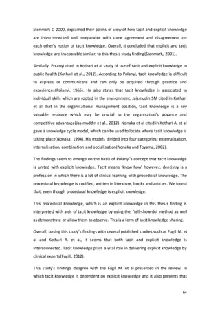 64
Stenmark D 2000, explained their points of view of how tacit and explicit knowledge
are interconnected and inseparable with some agreement and disagreement on
each other’s notion of tacit knowledge. Overall, it concluded that explicit and tacit
knowledge are inseparable similar, to this thesis study finding(Stenmark, 2001).
Similarly, Polanyi cited in Kothari et al study of use of tacit and explicit knowledge in
public health (Kothari et al., 2012). According to Polanyi, tacit knowledge is difficult
to express or communicate and can only be acquired through practice and
experiences(Polanyi, 1966). He also states that tacit knowledge is associated to
individual skills which are rooted in the environment. Jaismudin SM cited in Kothari
et al that in the organisational management position, tacit knowledge is a key
valuable resource which may be crucial to the organisation’s advance and
competitive advantage(Jasimuddin et al., 2012). Nonaka et al cited in Kothari A. et al
gave a knowledge cycle model, which can be used to locate where tacit knowledge is
taking place(Nonaka, 1994). His models divided into four categories: externalisation,
internalisation, combination and socialisation(Nonaka and Toyama, 2002).
The findings seem to emerge on the basis of Polanyi’s concept that tacit knowledge
is united with explicit knowledge. Tacit means ‘know how’ however, dentistry is a
profession in which there is a lot of clinical learning with procedural knowledge. The
procedural knowledge is codified, written in literature, books and articles. We found
that, even though procedural knowledge is explicit knowledge.
This procedural knowledge, which is an explicit knowledge in this thesis finding is
interpreted with aids of tacit knowledge by using the ‘tell-show-do’ method as well
as demonstrate or allow them to observe. This is a form of tacit knowledge sharing.
Overall, basing this study’s findings with several published studies such as Fugil M. et
al and Kothari A. et al, it seems that both tacit and explicit knowledge is
interconnected. Tacit knowledge plays a vital role in delivering explicit knowledge by
clinical experts(Fugill, 2012).
This study’s findings disagree with the Fugil M. et al presented in the review, in
which tacit knowledge is dependent on explicit knowledge and it also presents that
 