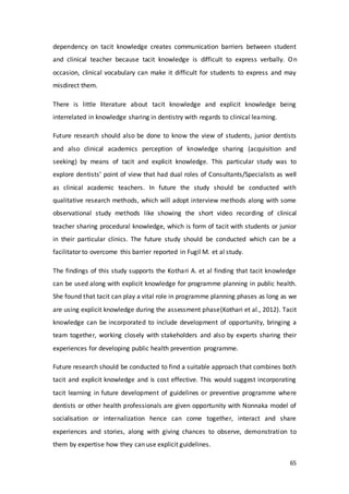 65
dependency on tacit knowledge creates communication barriers between student
and clinical teacher because tacit knowledge is difficult to express verbally. On
occasion, clinical vocabulary can make it difficult for students to express and may
misdirect them.
There is little literature about tacit knowledge and explicit knowledge being
interrelated in knowledge sharing in dentistry with regards to clinical learning.
Future research should also be done to know the view of students, junior dentists
and also clinical academics perception of knowledge sharing (acquisition and
seeking) by means of tacit and explicit knowledge. This particular study was to
explore dentists’ point of view that had dual roles of Consultants/Specialists as well
as clinical academic teachers. In future the study should be conducted with
qualitative research methods, which will adopt interview methods along with some
observational study methods like showing the short video recording of clinical
teacher sharing procedural knowledge, which is form of tacit with students or junior
in their particular clinics. The future study should be conducted which can be a
facilitator to overcome this barrier reported in Fugil M. et al study.
The findings of this study supports the Kothari A. et al finding that tacit knowledge
can be used along with explicit knowledge for programme planning in public health.
She found that tacit can play a vital role in programme planning phases as long as we
are using explicit knowledge during the assessment phase(Kothari et al., 2012). Tacit
knowledge can be incorporated to include development of opportunity, bringing a
team together, working closely with stakeholders and also by experts sharing their
experiences for developing public health prevention programme.
Future research should be conducted to find a suitable approach that combines both
tacit and explicit knowledge and is cost effective. This would suggest incorporating
tacit learning in future development of guidelines or preventive programme where
dentists or other health professionals are given opportunity with Nonnaka model of
socialisation or internalization hence can come together, interact and share
experiences and stories, along with giving chances to observe, demonstration to
them by expertise how they can use explicit guidelines.
 