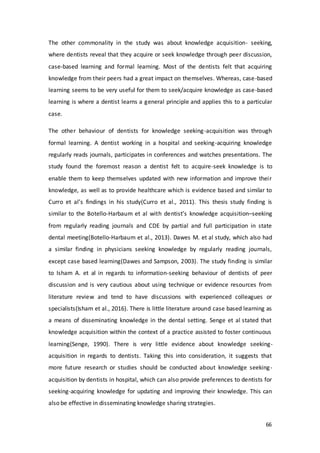 66
The other commonality in the study was about knowledge acquisition- seeking,
where dentists reveal that they acquire or seek knowledge through peer discussion,
case-based learning and formal learning. Most of the dentists felt that acquiring
knowledge from their peers had a great impact on themselves. Whereas, case-based
learning seems to be very useful for them to seek/acquire knowledge as case-based
learning is where a dentist learns a general principle and applies this to a particular
case.
The other behaviour of dentists for knowledge seeking-acquisition was through
formal learning. A dentist working in a hospital and seeking-acquiring knowledge
regularly reads journals, participates in conferences and watches presentations. The
study found the foremost reason a dentist felt to acquire-seek knowledge is to
enable them to keep themselves updated with new information and improve their
knowledge, as well as to provide healthcare which is evidence based and similar to
Curro et al’s findings in his study(Curro et al., 2011). This thesis study finding is
similar to the Botello-Harbaum et al with dentist’s knowledge acquisition–seeking
from regularly reading journals and CDE by partial and full participation in state
dental meeting(Botello-Harbaum et al., 2013). Dawes M. et al study, which also had
a similar finding in physicians seeking knowledge by regularly reading journals,
except case based learning(Dawes and Sampson, 2003). The study finding is similar
to Isham A. et al in regards to information-seeking behaviour of dentists of peer
discussion and is very cautious about using technique or evidence resources from
literature review and tend to have discussions with experienced colleagues or
specialists(Isham et al., 2016). There is little literature around case based learning as
a means of disseminating knowledge in the dental setting. Senge et al stated that
knowledge acquisition within the context of a practice assisted to foster continuous
learning(Senge, 1990). There is very little evidence about knowledge seeking-
acquisition in regards to dentists. Taking this into consideration, it suggests that
more future research or studies should be conducted about knowledge seeking-
acquisition by dentists in hospital, which can also provide preferences to dentists for
seeking-acquiring knowledge for updating and improving their knowledge. This can
also be effective in disseminating knowledge sharing strategies.
 