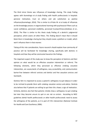 67
The third minor theme was influences of knowledge sharing. This study finding
agrees with Asemahagn et al study finding with health professionals in hospitals
perceive motivation, trust on others and job satisfaction as positive
influences(Asemahagn, 2014). This is similar to of Kate M. et al study of influences
on the knowledge process in organisational learning with psychosocial filters such as
social confidence, perceived credibility, perceived trustworthiness(Andrews et al.,
2016). The filter is similar to this thesis study finding of a dentist’s judgmental
perception, which covers all other filters. This finding doesn’t mean that it should
block them in knowledge sharing but they should create a platform or model, which
won’t influence them in that manner.
Taking all this into consideration, future research should explore how community of
practice will be facilitated for knowledge sharing, specifically with dentists in
hospitals and how they will be constructed based on the findings.
The important aspect of this study was to know the perception of dentists and their
opinion on what would be an effective cessation intervention or referral. The
following elements, which they perceived as effective smoking cessation
intervention, are assessments of willingness, easy accessibility, and communication
barrier-free between referral services and dentist and free cessation services and
teamwork.
Dentists felt it is important to assess a patient’s willingness to quit tobacco in order
to be inclined to provide them with smoking cessation service and advice. Dentists
also believe that if patients are willing to quit then this shows a sign of motivation.
Similarly, dentists also feel that patients initially show a willingness to quit smoking
but later they become unsure to quit or are not so certain. According to NICE
guidelines dental health professionals or other health professionals need to assess
the willingness of the patients, as it is part of 5’A’s intervention (National Institute
for Health and Care Excellence, 2006).
 
