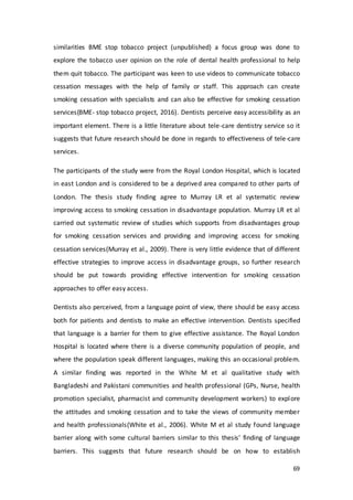 69
similarities BME stop tobacco project (unpublished) a focus group was done to
explore the tobacco user opinion on the role of dental health professional to help
them quit tobacco. The participant was keen to use videos to communicate tobacco
cessation messages with the help of family or staff. This approach can create
smoking cessation with specialists and can also be effective for smoking cessation
services(BME- stop tobacco project, 2016). Dentists perceive easy accessibility as an
important element. There is a little literature about tele-care dentistry service so it
suggests that future research should be done in regards to effectiveness of tele-care
services.
The participants of the study were from the Royal London Hospital, which is located
in east London and is considered to be a deprived area compared to other parts of
London. The thesis study finding agree to Murray LR et al systematic review
improving access to smoking cessation in disadvantage population. Murray LR et al
carried out systematic review of studies which supports from disadvantages group
for smoking cessation services and providing and improving access for smoking
cessation services(Murray et al., 2009). There is very little evidence that of different
effective strategies to improve access in disadvantage groups, so further research
should be put towards providing effective intervention for smoking cessation
approaches to offer easy access.
Dentists also perceived, from a language point of view, there should be easy access
both for patients and dentists to make an effective intervention. Dentists specified
that language is a barrier for them to give effective assistance. The Royal London
Hospital is located where there is a diverse community population of people, and
where the population speak different languages, making this an occasional problem.
A similar finding was reported in the White M et al qualitative study with
Bangladeshi and Pakistani communities and health professional (GPs, Nurse, health
promotion specialist, pharmacist and community development workers) to explore
the attitudes and smoking cessation and to take the views of community member
and health professionals(White et al., 2006). White M et al study found language
barrier along with some cultural barriers similar to this thesis’ finding of language
barriers. This suggests that future research should be on how to establish
 