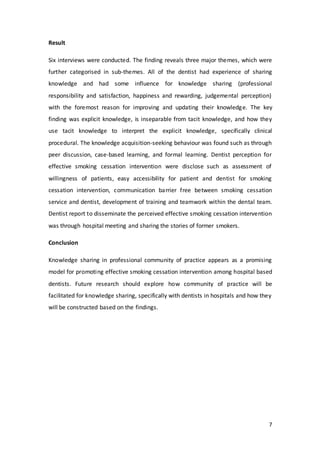 7
Result
Six interviews were conducted. The finding reveals three major themes, which were
further categorised in sub-themes. All of the dentist had experience of sharing
knowledge and had some influence for knowledge sharing (professional
responsibility and satisfaction, happiness and rewarding, judgemental perception)
with the foremost reason for improving and updating their knowledge. The key
finding was explicit knowledge, is inseparable from tacit knowledge, and how they
use tacit knowledge to interpret the explicit knowledge, specifically clinical
procedural. The knowledge acquisition-seeking behaviour was found such as through
peer discussion, case-based learning, and formal learning. Dentist perception for
effective smoking cessation intervention were disclose such as assessment of
willingness of patients, easy accessibility for patient and dentist for smoking
cessation intervention, communication barrier free between smoking cessation
service and dentist, development of training and teamwork within the dental team.
Dentist report to disseminate the perceived effective smoking cessation intervention
was through hospital meeting and sharing the stories of former smokers.
Conclusion
Knowledge sharing in professional community of practice appears as a promising
model for promoting effective smoking cessation intervention among hospital based
dentists. Future research should explore how community of practice will be
facilitated for knowledge sharing, specifically with dentists in hospitals and how they
will be constructed based on the findings.
 