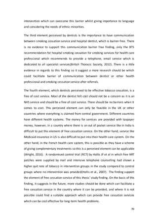 70
intervention which can overcome this barrier whilst giving importance to language
and considering the needs of ethnic minorities.
The third element perceived by dentists is the importance to have communication
between smoking cessation service and hospital dentist, which is barrier-free. There
is no evidence to support this communication barrier free finding, only the BTS
recommendation for hospital smoking cessation for smoking services for health care
professional which recommends to provide a telephone, email service which is
dedicated to all specialist services(British Thoracic Society, 2012). There is a little
evidence in regards to this finding so it suggest a more research should be which
could facilitate barrier of communication between dentist or other health
professional and smoking cessation service after referrals.
The fourth element, which dentists perceived to be effective tobacco cessation, is a
free of cost service. Most of the dentist felt cost should not be a concern as it is an
NHS service and should be a free of cost service. There should be no barriers when it
comes to cost. This perceived element can only be feasible in the UK or other
countries where everything is claimed from central government. Different countries
have different health systems. The money for services are provided with taxpayer
money, however, in a country where there is an out of pocket service like in India is
difficult to put this element of free cessation service. On the other hand, service like
Medicaid insurance in US is also difficult to put into their health care system. On the
other hand, in the French health care system, this is possible as they have a scheme
of giving complementary treatments so this is a perceived element can be applicable
(Wright, 2016). A randomised control trial (RCT) by Hollis JF et al in which free NRT
patches were supplied by mail and intensive telephone counselling had shown a
higher quit rate of tobacco in intervention groups in the study compared to control
groups where no intervention was provided(Hollis et al., 2007). The finding support
the element of free cessation service of this thesis’ study finding. On the basis of this
finding, it suggests in the future, more studies should be done which can facilitate a
free cessation service in the country where it can be provided, and where it is not
possible could find a suitable approach which can provide free cessation services
which can be cost effective for long-term health problems.
 