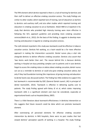 71
The fifth element which dentist reported is there is a lack of training for dentists and
their staff to deliver an effective smoking cessation service. The study findings are
similar to other studies which reported lack of training, lack of education as barriers
to dentists and auxiliary staff, and also other studies which reported training and
education in smoking cessation to act as facilitators. Walsh MM et al reported in his
study that dentists who provided high intensity training were more effective in
following the 5A’s approach guideline and providing more smoking cessation
services(Walsh et al., 2012). On the basis of this finding, it suggests to develop more
training and education in regards to smoking cessation services.
The sixth element reported in this study was teamwork could be effective in tobacco
cessation service. Dentists felt working, as a team would be a far more effective
approach in making the intervention successful. Dental nurses play a vital role
alongside dentists to deliver effective smoking cessation. Dentists also assert that
‘two brains work better than one’. The reason behind this is because dentists
working in hospital are busy providing complex care to patients and in case dentists
forget to assess the smoking status or advice about smoking cessation, dental nurses
can act as a reminder to dentists or could also give smoking cessation advice, but
only if they had foundation training (the importance of giving training and education
to dental teams was discussed earlier). The finding has little evidence to support this
but teamwork is recommended by GDC (General Dental council, UK) in principal of
dental teams(GDC, 2013). Teamwork is effective in delivering quality care to
patients. The study finding agreed with Baley JE et al, which states improving
teamwork skills is a significant element and must be considered, especially at
organisational levels such as hospitals(Baley, 2007).
There is a little literature about teamwork effectiveness in dentistry intervention so
this suggests that future research could be done which can promote teamwork
element.
After overviewing all perceived elements for effective smoking cessation
intervention by dentists in NHS hospitals, there were no past studies that had
viewed dentists’ perception specific of working in a hospital. The study findings
 