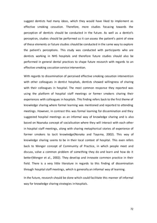 72
suggest dentists had many ideas, which they would have liked to implement as
effective smoking cessation. Therefore, more studies focusing towards the
perception of dentists should be conducted in the future. As well as a dentist’s
perception, studies should be performed so it can assess the patient’s point of view
of these elements or future studies should be conducted in the same way to explore
the patient’s perceptions. This study was conducted with participants who are
dentists working in NHS hospitals and therefore future studies should also be
performed in general dental practices to shape future research with regards to an
effective smoking cessation service intervention.
With regards to dissemination of perceived effective smoking cessation intervention
with other colleagues in dentist hospitals, dentists showed willingness of sharing
with their colleagues in hospital. The most common response they reported was
using the platform of hospital staff meetings or former smokers sharing their
experiences with colleagues in hospitals. This finding refers back to the first theme of
knowledge sharing where formal learning was mentioned and reported to attending
meetings. However, in contrast this was formal learning for dissemination and they
suggested hospital meetings as an informal way of knowledge sharing and is also
based on Noanaka concept of socialisation where they will interact with each other
in hospital staff meetings, along with sharing metaphorical stories of experience of
former smokers to tacit knowledge(Nonaka and Toyama, 2002). This way of
knowledge sharing seems to be in their local context of hospital. This even refers
back to Wenger concept of Community of Practice, in which people meet and
discuss, solve a common problem of something they do and learn and how do it
better(Wenger et al., 2002). They develop and innovate common practice in their
field. There is a very little literature in regards to this finding of dissemination
through hospital staff meetings, which is generally an informal way of learning.
In the future, research should be done which could facilitate this manner of informal
way for knowledge sharing strategies in hospitals.
 