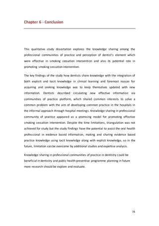 74
Chapter 6 - Conclusion
This qualitative study dissertation explores the knowledge sharing among the
professional communities of practice and perception of dentist’s element which
were effective in smoking cessation intervention and also its potential role in
promoting smoking cessation intervention.
The key findings of the study how dentists share knowledge with the integration of
both explicit and tacit knowledge in clinical learning and foremost reason for
acquiring and seeking knowledge was to keep themselves updated with new
information. Dentists described circulating new effective information via
communities of practice platform, which shared common interests to solve a
common problem with the aim of developing common practice in the hospitals in
the informal approach through hospital meetings. Knowledge sharing in professional
community of practice appeared as a promising model for promoting effective
smoking cessation intervention. Despite the time limitations, triangulation was not
achieved for study but the study findings have the potential to assist the oral health
professional in evidence based information, making and sharing evidence based
practice knowledge using tacit knowledge along with explicit knowledge, so in the
future, limitation can be overcome by additional studies and expertise analysis.
Knowledge sharing in professional communities of practice in dentistry could be
beneficial in dentistry and public health preventive programme planning in future
more research should be explore and evaluate.
 