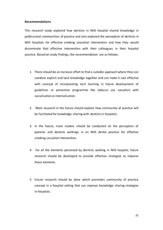 75
Recommendations
This research study explored how dentists in NHS hospital shared knowledge in
professional communities of practice and also explored the perception of dentists in
NHS hospitals for effective smoking cessation intervention and how they would
disseminate that effective intervention with their colleagues in their hospital
practice. Based on study findings, the recommendation are as follows:
1. There should be an increase effort to find a suitable approach where they can
combine explicit and tacit knowledge together and can make it cost effective
with concept of incorporating tacit learning in future development of
guidelines or preventive programme like tobacco use cessation with
socialisation or internalisation.
2. More research in the future should explore how community of practice will
be facilitated for knowledge sharing with dentists in hospitals.
3. In the future, more studies should be conducted on the perception of
patients and dentists workings in an NHS dental practice for effective
smoking cessation intervention.
4. For all the elements perceived by dentists working in NHS hospital, future
research should be developed to provide effective strategies to improve
those elements.
5. Future research should be done which promotes community of practice
concept in a hospital setting that can improve knowledge sharing strategies
in hospitals.
 