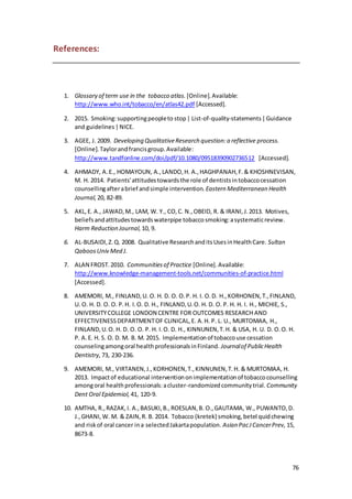 76
References:
1. Glossary of term use in the tobacco atlas. [Online].Available:
http://www.who.int/tobacco/en/atlas42.pdf [Accessed].
2. 2015. Smoking:supportingpeopleto stop| List-of-quality-statements|Guidance
and guidelines|NICE.
3. AGEE, J. 2009. Developing QualitativeResearch question:a reflective process.
[Online].Taylorandfrancisgroup.Available:
http://www.tandfonline.com/doi/pdf/10.1080/09518390902736512 [Accessed].
4. AHMADY, A.E., HOMAYOUN, A.,LANDO,H. A.,HAGHPANAH,F.& KHOSHNEVISAN,
M. H. 2014. Patients'attitudestowardsthe role of dentistsintobaccocessation
counsellingafterabrief andsimple intervention. Eastern Mediterranean Health
Journal, 20, 82-89.
5. AKL,E. A., JAWAD,M., LAM, W. Y., CO,C. N.,OBEID, R. & IRANI,J.2013. Motives,
beliefsandattitudestowardswaterpipe tobaccosmoking:asystematicreview.
Harm Reduction Journal, 10, 9.
6. AL-BUSAIDI,Z.Q. 2008. Qualitative ResearchanditsUsesinHealthCare. Sultan
QaboosUniv Med J.
7. ALAN FROST.2010. Communitiesof Practice [Online].Available:
http://www.knowledge-management-tools.net/communities-of-practice.html
[Accessed].
8. AMEMORI, M., FINLAND,U. O. H. D. O. O.P. H. I. O.D. H.,KORHONEN,T.,FINLAND,
U. O. H. D. O. O. P.H. I.O. D. H., FINLAND,U.O. H. D. O. P. H. H. I. H., MICHIE, S.,
UNIVERSITYCOLLEGE LONDON CENTRE FOR OUTCOMES RESEARCH AND
EFFECTIVENESSDEPARTMENTOF CLINICAL,E. A.H. P. L. U., MURTOMAA, H.,
FINLAND,U.O. H. D. O. O. P. H. I.O. D. H., KINNUNEN,T.H. & USA, H. U. D. O.O. H.
P. A.E. H. S. O. D. M. B. M. 2015. Implementationof tobaccouse cessation
counselingamongoral healthprofessionalsinFinland. Journalof PublicHealth
Dentistry, 73, 230-236.
9. AMEMORI, M., VIRTANEN,J.,KORHONEN,T.,KINNUNEN,T.H. & MURTOMAA, H.
2013. Impactof educational interventiononimplementationof tobaccocounselling
amongoral healthprofessionals:acluster-randomizedcommunitytrial. Community
Dent Oral Epidemiol, 41, 120-9.
10. AMTHA, R.,RAZAK,I. A.,BASUKI,B.,ROESLAN,B. O.,GAUTAMA, W., PUWANTO,D.
J.,GHANI, W. M. & ZAIN,R. B. 2014. Tobacco (kretek) smoking,betel quidchewing
and riskof oral cancer ina selectedJakartapopulation. Asian PacJCancerPrev, 15,
8673-8.
 