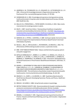 77
11. ANDREWS,K. M., TECHNOLOGY, Q.U. O.,DELAHAYE, B. L. & TECHNOLOGY,Q. U. O.
2016. InfluencesOnKnowledge processesInOrganizationalLearning:The
Psychosocial Filter. Journalof ManagementStudies, 37,797-810.
12. ASEMAHAGN,M. A. 2014. Knowledge andexperience sharingpracticesamong
healthprofessionalsinhospitalsunderthe AddisAbabahealthbureau,Ethiopia.
BMC HealthServ Res.
13. BALA,M. M., STRZESZYNSKI,L.,TOPOR‐MADRY,R. & CAHILL, K.2015. Mass media
interventionsforsmokingcessationinadults.
14. BALEY, J. 2007. Social Care Online | Teamworking in healthcare:longitudinal
evaluation of a teambuilding intervention [Online].:.Available: http://www.scie-
socialcareonline.org.uk/teamworking-in-healthcare-longitudinal-evaluation-of-a-
teambuilding-intervention/r/a1CG0000000Gdx0MAC [Accessed].
15. BARWICK,M. A.,PETERS, J. & BOYDELL, K. 2009. Gettingto Uptake:Do Communities
of Practice Supportthe Implementationof Evidence-BasedPractice?JCan Acad
Child AdolescPsychiatry.
16. BAULD, L., BELL, K., MCCULLOUGH, L., RICHARDSON,L.& GREAVES,L. 2010. The
effectivenessof NHSsmokingcessationservices:asystematicreview.
17. BME- STOPTOBACCOPROJECT2016. Tobacco and Dentistryfocusgroup:patient
and publicengagement.
18. BOTELLO-HARBAUM, M. T., DEMKO, C. A.,CURRO, F. A.,RINDAL,D. B.,COLLIE, D.,
GILBERT, G. H.,HILTON, T. J.,CRAIG, R. G.,WU, J.,FUNKHOUSER, E., LEHMAN,M.,
MCBRIDE, R., THOMPSON,V. & LINDBLAD,A.2013. Information-SeekingBehaviors
of Dental PractitionersinThree Practice-BasedResearchNetworks. JDentEduc, 77,
152-60.
19. BOWER, E., DEPARTMENT OF ORALHEALTH SERVICESRESEARCHAND DENTAL
PUBLIC HEALTH, K. S. C.L. D. I.,LONDON UK, SCAMBLER, S. & DEPARTMENT OF
ORAL HEALTH SERVICESRESEARCH ANDDENTAL PUBLIC HEALTH, K. S. C. L. D. I.,
LONDON UK 2007. The contributionsof qualitative researchtowardsdental public
healthpractice. CommunityDentistry and OralEpidemiology, 35,161-169.
20. BRADLEY, E. H., CURRY, L. A. & DEVERS, K.J. 2007. Qualitative DataAnalysisfor
HealthServicesResearch:DevelopingTaxonomy,Themes,andTheory. Health Serv
Res, 42, 1758-72.
21. BRAUN,V. & CLARKE,V. 2006. Using thematicanalysisinpsychology.
22. BRITISH THORACICSOCIETY.2012. Recommendation forhospital smoking cessation
services forcommissionersand health professionals. [Online].Available:
https://www.brit-thoracic.org.uk/document-library/clinical-information/smoking-
cessation/bts-recommendations-for-smoking-cessation-services/ [Accessed].
23. BROWN,J. S. & DUGUID, P.1991. Organizational Learningand Communities-of-
Practice:Toward a UnifiedViewof Working,Learning,andInnovation. Organization
Science, 2, 40-57.
 