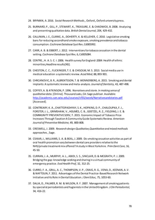 78
24. BRYMAN, A.2016. Social Research Methods., Oxford.,Oxforduniversitypress.
25. BURNARD,P., GILL, P.,STEWART, K.,TREASURE, E. & CHADWICK, B.2008. Analysing
and presentingqualitative data. British DentalJournal, 204, 429-432.
26. CALLINAN,J.E.,CLARKE, A.,DOHERTY, K. & KELLEHER, C.2010. Legislative smoking
bans forreducingsecondhandsmoke exposure,smokingprevalence andtobacco
consumption. CochraneDatabaseSystRev,Cd005992.
27. CARR,A. B. & EBBERT, J. 2012. Interventionsfortobaccocessationinthe dental
setting. CochraneDatabaseSystRev, 6,Cd005084.
28. CENTRE.,H. A.S. C. I.2006. HealthsurveyforEngland-2004: Healthof ethnic
minorities,Headlineresults[NS].
29. CHESTON,C. C., FLICKINGER,T.E. & CHISOLM, M. S. 2013. Social mediause in
medical education:asystematicreview. Acad Med, 88,893-901.
30. CHRCANOVIC,B.R.,ALBREKTSSON,T.& WENNERBERG,A. 2015. Smokinganddental
implants:A systematicreview andmeta-analysis. Journalof Dentistry, 43, 487-498.
31. COFFEY,A. & ATKINSON,P.1996. Narrativesand storie.In making senseof
qualitativedata. [Online].Thousandoaks,CA:Sage publiser.Available:
http://academic.son.wisc.edu/courses/n701/week/Narrativesandstories.pdf
[Accessed].
32. CONTREARY,K. A.,CHATTOPADHYAY,S.K.,HOPKINS,D.P., CHALOUPKA,F.J.,
FORSTER,J. L., GRIMSHAW, V.,HOLMES, C. B., GOETZEL, R. Z., FIELDING,J. E. &
COMMUNITY PREVENTIVESERV,T. 2015. EconomicImpact of Tobacco Price
IncreasesThroughTaxationA CommunityGuide SystematicReview. American
Journalof PreventiveMedicine, 49, 800-808.
33. CRESWELL, J. 2009. Research design:Qualitative,Quantitativeand mixed methods
approaches.,Sage.
34. CSIKAR,J.,WILLIAMS,S. A. & BEAL, J.2009. Do smokingcessationactivitiesaspart of
oral healthpromotionvarybetweendental care providersrelativetothe
NHS/private treatmentmix offered?A studyinWestYorkshire. PrimDentCare, 16,
45-50.
35. CURRAN,J. A.,MURPHY, A.L., ABIDI,S. S.,SINCLAIR,D.& MCGRATH, P. J.2009.
Bridgingthe gap: knowledge seekingandsharingina virtual communityof
emergencypractice. EvalHealth Prof, 32, 312-25.
36. CURRO, F. A.,GRILL, A. C.,THOMPSON,V.P., CRAIG,R. G., VENA,D.,KEENAN,A.V.
& NAFTOLIN,F.2011. Advantagesof the Dental Practice-BasedResearchNetwork
Initiative andItsRole inDental Education. JDentEduc, 75, 1053-60.
37. DALIA,D., PALMER,R. M. & WILSON,R. F. 2007. Managementof smokingpatients
by specialistperiodontistsandhygienistsinthe UnitedKingdom. JClin Periodontol,
34, 416-22.
 