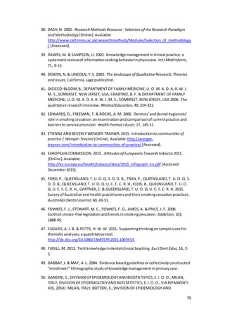 79
38. DASH,N. 2005. Research MethodsResource- Selection of the Research Paradigm
and Methodology [Online].Available:
http://www.celt.mmu.ac.uk/researchmethods/Modules/Selection_of_methodology
/ [Accessed].
39. DAWES,M. & SAMPSON,U. 2003. Knowledgemanagementinclinical practice:a
systematicreviewof informationseekingbehaviorinphysicians. IntJMed Inform,
71, 9-15.
40. DENZIN,N.& LINCOLN,Y.S. 2003. The landscapeof QualitativeResearch;Theories
and issues, California,sage publication.
41. DICICCO‐BLOOM,B.,DEPARTMENT OF FAMILY MEDICINE,U. O. M. A. D. A.R. W. J.
M. S.,SOMERSET, NEW JERSEY, USA, CRABTREE,B. F. & DEPARTMENT OF FAMILY
MEDICINE, U. O. M. A. D. A.R. W. J. M. S.,SOMERSET, NEW JERSEY, USA 2006. The
qualitative researchinterview. MedicalEducation, 40,314-321.
42. EDWARDS,D., FREEMAN, T. & ROCHE, A.M. 2006. Dentists'anddental hygienists'
role insmokingcessation:anexaminationand comparisonof currentpractice and
barriersto service provision. Health PromotJAustr, 17, 145-51.
43. ETIENNE ANDBEVERLY WENGER-TRAINER.2015. Introduction to communitiesof
practice | Wenger-Trayner[Online].Available:http://wenger-
trayner.com/introduction-to-communities-of-practice/ [Accessed].
44. EUROPEAN COMMISSION.2015. Attitudesof EuropeansTowardstobacco 2015.
[Online].Available:
http://ec.europa.eu/health/tobacco/docs/2015_infograph_en.pdf [Accessed
December2015].
45. FORD,P., QUEENSLAND,T. U. O. Q. S. O.D. B., TRAN,P.,QUEENSLAND,T. U. O. Q. S.
O. D. B.,QUEENSLAND,T. U. O. Q. U. C. F. C. R. H.,KEEN, B.,QUEENSLAND,T. U. O.
Q. U. C. F. C. R. H., GARTNER,C. & QUEENSLAND,T. U. O. Q.U. C. F.C. R. H. 2015.
Surveyof Australianoral healthpractitionersandtheirsmokingcessationpractices.
Australian DentalJournal, 60, 43-51.
46. FOWKES,F. J.,STEWART, M. C., FOWKES,F. G., AMOS,A. & PRICE,J. F. 2008.
Scottishsmoke-free legislationandtrendsinsmokingcessation. Addiction, 103,
1888-95.
47. FUGARD, A.J. B. & POTTS, H. W. W. 2015. Supportingthinkingonsample sizesfor
thematicanalyses:aquantitative tool.
http://dx.doi.org/10.1080/13645579.2015.1005453.
48. FUGILL, M. 2012. Tacit knowledgeindental clinical teaching. EurJDent Educ, 16, 2-
5.
49. GABBAY,J. & MAY, A.L. 2004. Evidence basedguidelinesorcollectivelyconstructed
“mindlines?”Ethnographicstudyof knowledge managementinprimarycare.
50. GANDINI,S.,DIVISION OFEPIDEMIOLOGYANDBIOSTATISTICS,E.I. O. O.,MILAN,
ITALY, DIVISION OFEPIDEMIOLOGYAND BIOSTATISTICS,E.I.O. O.,VIA RIPAMONTI
435, 20141 MILAN,ITALY, BOTTERI, E.,DIVISION OFEPIDEMIOLOGY AND
 