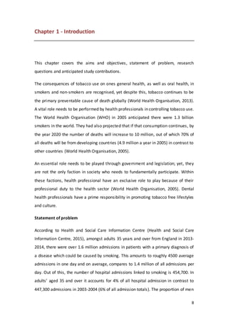 8
Chapter 1 - Introduction
This chapter covers the aims and objectives, statement of problem, research
questions and anticipated study contributions.
The consequences of tobacco use on ones general health, as well as oral health, in
smokers and non-smokers are recognised, yet despite this, tobacco continues to be
the primary preventable cause of death globally (World Health Organisation, 2013).
A vital role needs to be performed by health professionals in controlling tobacco use.
The World Health Organisation (WHO) in 2005 anticipated there were 1.3 billion
smokers in the world. They had also projected that if that consumption continues, by
the year 2020 the number of deaths will increase to 10 million, out of which 70% of
all deaths will be from developing countries (4.9 million a year in 2005) in contrast to
other countries (World Health Organisation, 2005).
An essential role needs to be played through government and legislation; yet, they
are not the only faction in society who needs to fundamentally participate. Within
these factions, health professional have an exclusive role to play because of their
professional duty to the health sector (World Health Organisation, 2005). Dental
health professionals have a prime responsibility in promoting tobacco free lifestyles
and culture.
Statement of problem
According to Health and Social Care Information Centre (Health and Social Care
Information Centre, 2015), amongst adults 35 years and over from England in 2013-
2014, there were over 1.6 million admissions in patients with a primary diagnosis of
a disease which could be caused by smoking. This amounts to roughly 4500 average
admissions in one day and on average, compares to 1.4 million of all admissions per
day. Out of this, the number of hospital admissions linked to smoking is 454,700. In
adults’ aged 35 and over it accounts for 4% of all hospital admission in contrast to
447,300 admissions in 2003-2004 (6% of all admission totals). The proportion of men
 