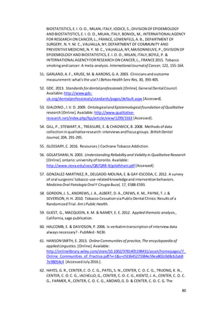 80
BIOSTATISTICS,E.I. O.O., MILAN,ITALY, IODICE,S.,DIVISION OFEPIDEMIOLOGY
ANDBIOSTATISTICS,E.I. O. O.,MILAN,ITALY, BONIOL,M., INTERNATIONALAGENCY
FOR RESEARCH ON CANCER,L., FRANCE,LOWENFELS,A.B., DEPARTMENT OF
SURGERY, N.Y. M. C.,VALHALLA,NY,DEPARTMENT OF COMMUNITY AND
PREVENTIVEMEDICINE,N.Y. M. C., VALHALLA,NY,MAISONNEUVE,P.,DIVISION OF
EPIDEMIOLOGY AND BIOSTATISTICS,E.I.O. O.,MILAN, ITALY,BOYLE, P. &
INTERNATIONALAGENCYFORRESEARCH ON CANCER,L., FRANCE2015. Tobacco
smokingandcancer: A meta‐analysis. InternationalJournalof Cancer, 122, 155-164.
51. GARLAND,A.F., KRUSE, M. & AARONS,G.A.2003. Cliniciansandoutcome
measurement:what'sthe use? JBehav Health Serv Res, 30, 393-405.
52. GDC. 2013. Standardsfordentalprofessionals [Online].General DentalCouncil.
Available:http://www.gdc-
uk.org/dentalprofessionals/standards/pages/default.aspx [Accessed].
53. GIALDINO.,I.V.D. 2009. Ontologicaland Epistemologicalfoundation of Qualitative
research [Online].Available: http://www.qualitative-
research.net/index.php/fqs/article/view/1299/3163 [Accessed].
54. GILL, P., STEWART,K., TREASURE, E. & CHADWICK,B. 2008. Methodsof data
collectioninqualitativeresearch:interviewsandfocusgroups. British Dental
Journal, 204, 291-295.
55. GLOSSARY,C. 2016. Resources|Cochrane Tobacco Addiction.
56. GOLAFSHANI,N.2003. Understanding Reliability and Validity in QualitativeResearch
[Online].ontario:universityof toronto.Available:
http://www.nova.edu/ssss/QR/QR8-4/golafshani.pdf [Accessed].
57. GONZALEZ-MARTINEZ,R.,DELGADO-MOLINA,E.& GAY-ESCODA,C. 2012. A survey
of oral surgeons'tobacco-use-relatedknowledgeandinterventionbehaviors.
Medicina Oral Patologia OralY Cirugia Bucal, 17, E588-E593.
58. GORDON,J. S.,ANDREWS,J. A.,ALBERT, D. A.,CREWS, K. M., PAYNE,T. J.&
SEVERSON,H.H. 2010. Tobacco CessationviaPublicDental Clinics:Resultsof a
RandomizedTrial. AmJPublic Health.
59. GUEST, G., MACQUEEN, K.M. & NAMEY, E. E. 2012. Applied thematic analysis.,
California,sage publication.
60. HALCOMB, E. & DAVIDSON,P.2006. Is verbatimtranscriptionof interview data
alwaysnecessary? - PubMed - NCBI.
61. HANSON SMITH, E. 2013. OnlineCommunitiesof practice,The encyclopaedia of
applied Lingustics. [Online].Available:
http://onlinelibrary.wiley.com/store/10.1002/9781405198431/asset/homepages/7_
Online_Communities_of_Practice.pdf?v=1&s=cfd3645273384e59ea802c0d8cb2ab8
7e98054c4 [AccessedJuly2016.].
62. HAYES, G. R., CENTER,C. O. C. G., PATEL,S. N.,CENTER, C. O.C. G., TRUONG, K. N.,
CENTER, C. O.C. G., IACHELLO,G., CENTER, C. O. C. G.,KIENTZ,J. A.,CENTER, C. O. C.
G., FARMER, R.,CENTER, C. O. C. G., ABOWD,G. D. & CENTER, C. O. C. G. The
 