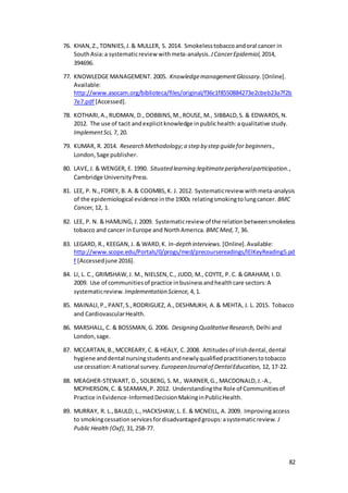 82
76. KHAN,Z.,TONNIES,J.& MULLER, S. 2014. Smokelesstobaccoandoral cancer in
SouthAsia:a systematicreview withmeta-analysis. JCancerEpidemiol, 2014,
394696.
77. KNOWLEDGE MANAGEMENT. 2005. KnowledgemanagementGlossary. [Online].
Available:
http://www.asocam.org/biblioteca/files/original/f36c1f8550884273e2cbeb23a7f2b
7e7.pdf [Accessed].
78. KOTHARI,A.,RUDMAN, D., DOBBINS,M.,ROUSE, M., SIBBALD,S. & EDWARDS,N.
2012. The use of tacit andexplicitknowledge inpublichealth:aqualitative study.
ImplementSci, 7, 20.
79. KUMAR, R. 2014. Research Methodology;a step by step guidefor beginners.,
London,Sage publisher.
80. LAVE,J. & WENGER, E. 1990. Situated learning:legitimateperipheralparticipation.,
Cambridge UniversityPress.
81. LEE, P. N.,FOREY, B. A.& COOMBS,K. J. 2012. Systematicreview withmeta-analysis
of the epidemiological evidence inthe 1900s relatingsmokingtolungcancer. BMC
Cancer, 12, 1.
82. LEE, P. N. & HAMLING, J.2009. Systematicreview of the relationbetweensmokeless
tobacco and cancer inEurope and NorthAmerica. BMCMed, 7, 36.
83. LEGARD, R., KEEGAN,J. & WARD,K. In-depth interviews. [Online].Available:
http://www.scope.edu/Portals/0/progs/med/precoursereadings/IEIKeyReading5.pd
f [Accessedjune 2016].
84. LI, L. C., GRIMSHAW,J. M., NIELSEN,C., JUDD, M., COYTE, P. C. & GRAHAM, I.D.
2009. Use of communitiesof practice inbusinessandhealthcare sectors:A
systematicreview. Implementation Science, 4,1.
85. MAINALI,P.,PANT,S.,RODRIGUEZ, A.,DESHMUKH, A.& MEHTA, J. L. 2015. Tobacco
and CardiovascularHealth.
86. MARSHALL, C. & BOSSMAN,G. 2006. Designing QualitativeResearch, Delhi and
London,sage.
87. MCCARTAN,B.,MCCREARY, C. & HEALY, C.2008. Attitudesof Irishdental,dental
hygiene anddental nursingstudentsandnewlyqualifiedpractitionerstotobacco
use cessation:A national survey. EuropeanJournalof DentalEducation, 12, 17-22.
88. MEAGHER-STEWART, D., SOLBERG, S.M., WARNER,G., MACDONALD,J.-A.,
MCPHERSON,C. & SEAMAN,P. 2012. Understandingthe Role of Communitiesof
Practice inEvidence-InformedDecisionMakinginPublicHealth.
89. MURRAY, R. L.,BAULD, L., HACKSHAW,L. E. & MCNEILL, A. 2009. Improvingaccess
to smokingcessationservicesfordisadvantagedgroups:asystematicreview. J
Public Health (Oxf), 31,258-77.
 