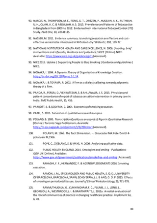 83
90. NARGIS,N.,THOMPSON,M. E., FONG,G. T.,DRIEZEN, P.,HUSSAIN,A.K., RUTHBAH,
U. H., QUAH, A. C. & ABDULLAH, A.S. 2015. Prevalence andPatternsof TobaccoUse
inBangladesh from2009 to 2012: Evidence fromInternational TobaccoControl (ITC)
Study. PLoSOne, 10, e0141135.
91. NASSER,M. 2011. Evidence summary:issmokingcessationaneffective andcost-
effectiveservice tobe introducedinNHSdentistry? BrDentJ, 210, 169-77.
92. NATIONALINSTITUTEFOR HEALTH AND CAREEXCELLENCE, N. 2006. Smoking:brief
interventionsand referrals| Guidanceand guidelines| NICE [Online].NICE.
Available:https://www.nice.org.uk/guidance/ph1[Accessed].
93. NICE2015. Uptake | SupportingPeople toStopSmoking|Guidance andguidelines|
NICE.
94. NONAKA,I.1994. A DynamicTheoryof Organizational Knowledge Creation.
http://dx.doi.org/10.1287/orsc.5.1.14.
95. NONAKA,I.&TOYAMA, R. 2002. A firmas a dialectical being:towardsadynamic
theoryof a firm.
96. PANDA,R.,PERSAI,D.,VENKATESAN,S.&AHLUWALIA,J. S. 2015. Physicianand
patientconcordance of reportof tobaccocessationinterventioninprimarycare in
India. BMCPublic Health, 15, 456.
97. PARROTT,S. & GODFREY, C. 2004. Economicsof smokingcessation.
98. PATEL, S.2015. Saturationinqualitative researchsamples.
99. POLAND,B.1995. Transcription Quality as an aspectof Rigorin QualitativeResearch
[Online].Toronto:Sage Publications.Available:
http://m.qix.sagepub.com/content/1/3/290.short [Accessed].
100. POLANYI,M. 1966. The Tacit Dimension. --.GloucesterMA:PeterSmith4-
polanyani M,1966.
101. POPE,C., ZIEBLAND,S.& MAYS, N. 2000. Analysingqualitative data.
102. PUBLIC HEALTH ENGLAND.2014. Smokefreeand smiling - Publications -
GOV.UK [Online].Available:
https://www.gov.uk/government/publications/smokefree-and-smiling[Accessed].
103. RAHAGHI,F. F.,HERNANDEZ,F. & ACKNOWLEDGEMENTS 2016. Smoking
cessation.
104. RAMÓN,J. M., EPIDEMIOLOGY AND PUBLIC HEALTH, S. O.D., UNIVERSITY
OF BARCELONA,BARCELONA,SPAIN,ECHEVERRÍA,J.J.& AND,D. O. P.2015. Effects
of smokingonperiodontaltissues. Journalof Clinical Periodontology, 29,771-776.
105. RANMUTHUGALA, G., CUNNINGHAM,F.C., PLUMB, J.J., LONG,J.,
GEORGIOU, A.,WESTBROOK,J. I. & BRAITHWAITE,J. 2011a. A realistevaluationof
the role of communitiesof practice inchanginghealthcare practice. ImplementSci,
6, 49.
 