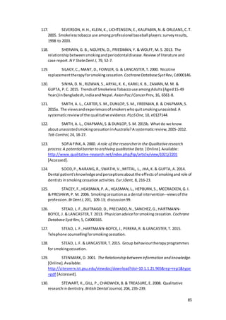85
117. SEVERSON,H.H., KLEIN,K., LICHTENSEIN,E.,KAUFMAN,N.& ORLEANS,C.T.
2005. Smokelesstobaccouse amongprofessional baseball players:surveyresults,
1998 to 2003.
118. SHERWIN,G. B., NGUYEN, D., FRIEDMAN,Y. & WOLFF, M. S. 2013. The
relationshipbetweensmokingandperiodontaldisease.Review of literature and
case report. N Y StateDent J, 79, 52-7.
119. SILAGY,C., MANT, D.,FOWLER, G. & LANCASTER,T.2000. Nicotine
replacementtherapyforsmokingcessation. CochraneDatabaseSystRev,Cd000146.
120. SINHA,D. N.,RIZWAN,S.,ARYAL,K. K.,KARKI,K.B., ZAMAN,M. M. &
GUPTA, P.C. 2015. Trendsof SmokelessTobaccouse amongAdults(Aged15-49
Years) inBangladesh,IndiaandNepal. Asian PacJCancerPrev, 16, 6561-8.
121. SMITH, A. L., CARTER,S. M., DUNLOP, S.M., FREEMAN,B. & CHAPMAN,S.
2015a. The viewsandexperiencesof smokerswhoquitsmokingunassisted.A
systematicreviewof the qualitative evidence. PLoSOne, 10, e0127144.
122. SMITH, A. L., CHAPMAN,S.& DUNLOP, S.M. 2015b. What do we know
aboutunassistedsmokingcessationinAustralia?A systematicreview,2005-2012.
Tob Control, 24, 18-27.
123. SOFIA FINK,A.2000. A role of the researcherin the Qualitativeresearch
process:A potentialbarrier to archiving qualitativeData. [Online].Available:
http://www.qualitative-research.net/index.php/fqs/article/view/1021/2201
[Accessed].
124. SOOD,P.,NARANG,R.,SWATHI,V.,MITTAL, L., JHA,K.& GUPTA, A.2014.
Dental patient'sknowledgeandperceptionsaboutthe effectsof smokingandrole of
dentistsinsmokingcessationactivities. EurJDent, 8, 216-23.
125. STACEY, F.,HEASMAN,P. A.,HEASMAN,L., HEPBURN,S., MCCRACKEN,G. I.
& PRESHAW,P. M. 2006. Smokingcessationasa dental intervention--viewsof the
profession. BrDentJ, 201, 109-13; discussion99.
126. STEAD, L. F.,BUITRAGO, D., PRECIADO,N.,SANCHEZ,G.,HARTMANN-
BOYCE, J. & LANCASTER,T.2013. Physicianadvice forsmokingcessation. Cochrane
DatabaseSystRev, 5, Cd000165.
127. STEAD, L. F.,HARTMANN‐BOYCE,J.,PERERA,R. & LANCASTER,T. 2015.
Telephone counsellingforsmokingcessation.
128. STEAD, L. F. & LANCASTER,T.2015. Group behaviourtherapyprogrammes
for smokingcessation.
129. STENMARK,D. 2001. The Relationship between information and knowledge.
[Online].Available:
http://citeseerx.ist.psu.edu/viewdoc/download?doi=10.1.1.21.965&rep=rep1&type
=pdf [Accessed].
130. STEWART, K.,GILL, P., CHADWICK,B.& TREASURE, E. 2008. Qualitative
researchindentistry. British Dental Journal, 204, 235-239.
 