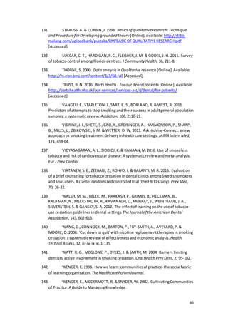 86
131. STRAUSS,A. & CORBIN,J.1998. Basics of qualitativeresearch:Technique
and ProcedureforDeveloping grounded theory [Online].Available: http://stiba-
malang.com/uploadbank/pustaka/RM/BASICOFQUALITATIVERESEARCH.pdf
[Accessed].
132. SUCCAR,C. T., HARDIGAN,P.C., FLEISHER,J. M. & GODEL, J. H. 2011. Survey
of tobaccocontrol among Floridadentists. JCommunity Health, 36, 211-8.
133. THORNE, S.2000. Data analysisin Qualitative research [Online].Available:
http://m.ebn.bmj.com/content/3/3/68.full [Accessed].
134. TRUST, B. N. 2016. BartsHealth - Forour dentalpatients [Online].Available:
http://bartshealth.nhs.uk/our-services/services-a-z/d/dental/for-patients/
[Accessed].
135. VANGELI,E.,STAPLETON,J.,SMIT, E. S.,BORLAND,R. & WEST, R. 2011.
Predictorsof attemptstostop smokingandtheir successinadultgeneral population
samples:asystematicreview. Addiction, 106,2110-21.
136. VIDRINE,J.I.,SHETE, S.,CAO,Y., GREISINGER,A., HARMONSON,P.,SHARP,
B., MILES, L., ZBIKOWSKI,S.M. & WETTER, D. W. 2013. Ask-Advise-Connect:anew
approach to smokingtreatmentdeliveryinhealthcare settings. JAMA Intern Med,
173, 458-64.
137. VIDYASAGARAN,A.L.,SIDDIQI,K.& KANAAN,M.2016. Use of smokeless
tobacco and riskof cardiovasculardisease:A systematicreviewandmeta-analysis.
Eur J Prev Cardiol.
138. VIRTANEN,S.E.,ZEEBARI, Z.,ROHYO, I. & GALANTI,M. R. 2015. Evaluation
of a brief counselingfortobaccocessationindental clinicsamongSwedishsmokers
and snususers.A clusterrandomizedcontrolledtrial (the FRITTstudy). Prev Med,
70, 26-32.
139. WALSH, M. M., BELEK, M., PRAKASH,P.,GRIMES,B., HECKMAN,B.,
KAUFMAN,N.,MECKSTROTH, R., KAVANAGH,C.,MURRAY, J.,WEINTRAUB, J.A.,
SILVERSTEIN,S.& GANSKY,S. A.2012. The effectof trainingonthe use of tobacco-
use cessationguidelinesindental settings. TheJournalof theAmerican Dental
Association, 143, 602-613.
140. WANG,D., CONNOCK,M.,BARTON,P.,FRY-SMITH,A., AVEYARD,P.&
MOORE, D. 2008. 'Cut downto quit'withnicotine replacementtherapiesinsmoking
cessation:asystematicreview of effectivenessandeconomicanalysis. Health
Technol Assess, 12, iii-iv,ix-xi,1-135.
141. WATT, R. G., MCGLONE, P.,DYKES, J. & SMITH, M. 2004. Barriers limiting
dentists'active involvementinsmokingcessation. OralHealth Prev Dent, 2, 95-102.
142. WENGER, E. 1998. How we learn:communitiesof practice-the socialfabric
of learningorganisation. TheHealthcareForumJournal.
143. WENGER, E., MCDERMOTT, R. & SNYDER, W. 2002. CultivatingCommunities
of Practice:A Guide to ManagingKnowledge.
 