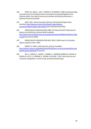 87
144. WHITE, M., BUSH, J.,KAI,J.,BHOPAL,R. & RANKIN,J.2006. Quittingsmoking
and experience of smokingcessationinterventionsamongUKBangladeshi and
Pakistani adults:the viewsof communitymembersandhealthprofessionals. J
Epidemiol CommunityHealth.
145. WHO. 2015. Dataand statistics [Online].WorldHealthOrganization.
Available:http://www.euro.who.int/en/health-topics/disease-
prevention/tobacco/data-and-statistics[AccessedDecember2015].
146. WORLD HEALTH ORGANISATION.2005. The Rolesof Health Professionalin
tobacco control[Online].Geneva:WHO.Available:
http://www.who.int/tobacco/resources/publications/wntd/2005/bookletfinal_20ap
ril.pdf [AccessedJuly2016].
147. WORLD HEALTH ORGANISATION 2013. WHO | WHO report onthe global
tobacco epidemic,2011. WHO.
148. WRIGHT, D. 2016. Health Systems. [Online].Available:
http://qmplus.qmul.ac.uk/pluginfile.php/702270/mod_resource/content/0/Lecture
HealthSystems2016.pdf [Accessed].
149. WU, F., PARVEZ,F.,ISLAM,T., AHMED, A., RAKIBUZ-ZAMAN,M.,HASAN,R.,
ARGOS,M., LEVY, D., SARWAR,G., AHSAN,H.& CHEN, Y. 2015. Betel quiduse and
mortalityinBangladesh:acohortstudy. Bull World Health Organ.
 