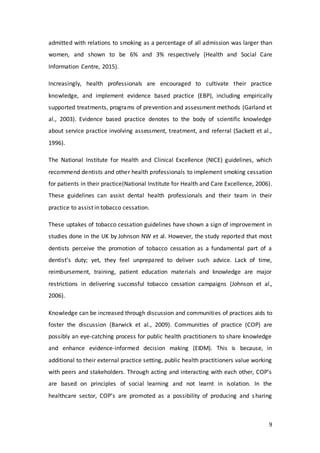 9
admitted with relations to smoking as a percentage of all admission was larger than
women, and shown to be 6% and 3% respectively (Health and Social Care
Information Centre, 2015).
Increasingly, health professionals are encouraged to cultivate their practice
knowledge, and implement evidence based practice (EBP), including empirically
supported treatments, programs of prevention and assessment methods (Garland et
al., 2003). Evidence based practice denotes to the body of scientific knowledge
about service practice involving assessment, treatment, and referral (Sackett et al.,
1996).
The National Institute for Health and Clinical Excellence (NICE) guidelines, which
recommend dentists and other health professionals to implement smoking cessation
for patients in their practice(National Institute for Health and Care Excellence, 2006).
These guidelines can assist dental health professionals and their team in their
practice to assist in tobacco cessation.
These uptakes of tobacco cessation guidelines have shown a sign of improvement in
studies done in the UK by Johnson NW et al. However, the study reported that most
dentists perceive the promotion of tobacco cessation as a fundamental part of a
dentist’s duty; yet, they feel unprepared to deliver such advice. Lack of time,
reimbursement, training, patient education materials and knowledge are major
restrictions in delivering successful tobacco cessation campaigns (Johnson et al.,
2006).
Knowledge can be increased through discussion and communities of practices aids to
foster the discussion (Barwick et al., 2009). Communities of practice (COP) are
possibly an eye-catching process for public health practitioners to share knowledge
and enhance evidence-informed decision making (EIDM). This is because, in
additional to their external practice setting, public health practitioners value working
with peers and stakeholders. Through acting and interacting with each other, COP’s
are based on principles of social learning and not learnt in isolation. In the
healthcare sector, COP’s are promoted as a possibility of producing and sharing
 