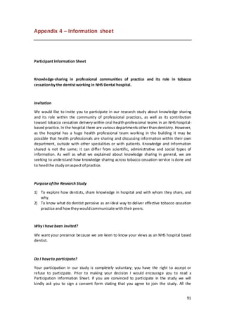 91
Appendix 4 – Information sheet
Participant Information Sheet
Knowledge-sharing in professional communities of practice and its role in tobacco
cessationby the dentistworking in NHS Dental hospital.
Invitation
We would like to invite you to participate in our research study about knowledge sharing
and its role within the community of professional practices, as well as its contribution
toward tobacco cessation delivery within oral health professional teams in an NHS hospital-
based practice. In the hospital there are various departments other than dentistry. However,
as the hospital has a huge health professional team working in the building it may be
possible that health professionals are sharing and discussing information within their own
department, outside with other specialities or with patients. Knowledge and Information
shared is not the same; it can differ from scientific, administrative and social types of
information. As well as what we explained about knowledge sharing in general, we are
seeking to understand how knowledge sharing across tobacco cessation service is done and
to heedthe studyonaspect of practice.
Purpose ofthe Research Study
1) To explore how dentists, share knowledge in hospital and with whom they share, and
why.
2) To know what do dentist perceive as an ideal way to deliver effective tobacco cessation
practice and howtheywouldcommunicate withtheirpeers.
WhyI have been invited?
We want your presence because we are keen to know your views as an NHS hospital based
dentist.
Do I haveto participate?
Your participation in our study is completely voluntary; you have the right to accept or
refuse to participate. Prior to making your decision I would encourage you to read a
Participation Information Sheet. If you are convinced to participate in the study we will
kindly ask you to sign a consent form stating that you agree to join the study. All the
 