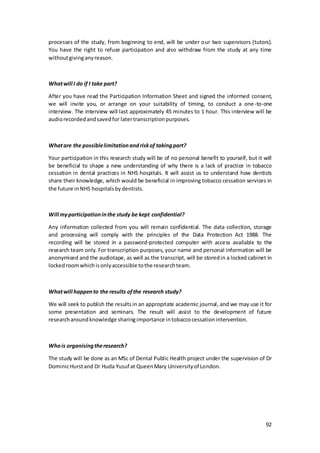 92
processes of the study, from beginning to end, will be under our two supervisors (tutors).
You have the right to refuse participation and also withdraw from the study at any time
withoutgivinganyreason.
Whatwill I do if I take part?
After you have read the Participation Information Sheet and signed the informed consent,
we will invite you, or arrange on your suitability of timing, to conduct a one-to-one
interview. The interview will last approximately 45 minutes to 1 hour. This interview will be
audiorecordedandsavedfor latertranscriptionpurposes.
Whatare the possiblelimitationandriskof takingpart?
Your participation in this research study will be of no personal benefit to yourself, but it will
be beneficial to shape a new understanding of why there is a lack of practice in tobacco
cessation in dental practices in NHS hospitals. It will assist us to understand how dentists
share their knowledge, which would be beneficial in improving tobacco cessation services in
the future inNHS hospitalsbydentists.
Will myparticipationinthe study be kept confidential?
Any information collected from you will remain confidential. The data collection, storage
and processing will comply with the principles of the Data Protection Act 1988. The
recording will be stored in a password-protected computer with access available to the
research team only. For transcription purposes, your name and personal information will be
anonymised and the audiotape, as well as the transcript, will be storedin a locked cabinet in
lockedroomwhichisonlyaccessible tothe researchteam.
Whatwill happento the results ofthe research study?
We will seek to publish the resultsin an appropriate academic journal, and we may use it for
some presentation and seminars. The result will assist to the development of future
researcharoundknowledge sharingimportance intobaccocessationintervention.
Whois organisingtheresearch?
The study will be done as an MSc of Dental Public Health project under the supervision of Dr
DominicHurstand Dr Huda Yusuf at QueenMary Universityof London.
 