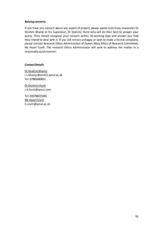 93
Raisingconcerns
If you have any concern about any aspect of project, please speak to primary researcher Dr
Ibrahim Bhamji or his Supervisor, Dr Dominic Hurst who will do their best to answer your
query. They should recognise your concern within 10 working days and answer you how
they intend to deal with it. If you still remain unhappy or wish to make a formal complaint,
please contact Research Ethics Administrator of Queen Mary Ethics of Research Committee,
Ms Hazel Covill. The research Ethics Administrator will seek to address the matter in a
reasonablyquickmanner.
ContactDetails
Dr IbrahimBhamji
i.s.bhamji@smd15.qmul.ac.uk
Tel:07885680831
Dr DominicHurst
r.d.hurst@qmul.com
Tel:02078822500)
Ms Hazel Covill
h.covill@qmul.ac.uk
 