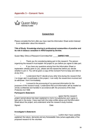 94
Appendix 5 – Consent form
Consent form
Please complete this form after you have read the Information Sheet and/or listened
to an explanation about the research.
Title of Study: Knowledge sharing in professional communities of practice and
its role in tobacco cessation in NHS hospital by Dentist.
Queen Mary Ethics of Research Committee Ref: _____QMREC1458 ___________
. • Thank you for considering taking part in this research. The person
organizing the research must explain the project to you before you agree to take part.
. • If you have any questions arising from the Information Sheet or
explanation already given to you, please ask the researcher before you decide
whether to join in. You will be given a copy of this Consent Form to keep and refer to
at any time.
. • I understand that if I decide at any other time during the research that
I no longer wish to participate in this project, I can notify the researchers involved and
be withdrawn from it immediately.
. • I consent to the processing of my personal information for the
purposes of this research study. I understand that such information will be treated as
strictly confidential and handled in accordance with the provisions of the Data
Protection Act 1998.
Participant’s Statement:
I ___________________________________________ agree that the research
project named above has been explained to me to my satisfaction and I agree to
take part in the study. I have read both the notes written above and the Information
Sheet about the project, and understand what the research study involves.
Signed: Date:
Investigator’s Statement:
I ___________________________________________ confirm that I have carefully
explained the nature, demands and any foreseeable risks (where applicable) of the
proposed research to the volunteer
 