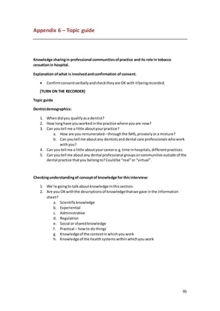 95
Appendix 6 – Topic guide
Knowledge sharingin professional communitiesofpractice and its role in tobacco
cessationin hospital.
Explanation ofwhat is involvedandconfirmation of consent.
 Confirmconsentverballyandchecktheyare OK with itbeingrecorded.
[TURN ON THE RECORDER]
Topic guide
Dentistdemographics:
1. Whendidyou qualifyasa dentist?
2. How longhave youworkedinthe practice where youare now?
3. Can youtell me a little aboutyourpractice?
a. How are you remunerated –throughthe NHS,privatelyora mixture?
b. Can youtell me aboutany dentistsanddental care professionalswhowork
withyou?
4. Can youtell me a little aboutyourcareere.g.time inhospitals,differentpractices
5. Can youtell me aboutany dental professional groupsorcommunitiesoutside of the
dental practice thatyou belongto?Couldbe “real”or “virtual”.
Checkingunderstandingof conceptof knowledge for thisinterview:
1. We’re goingto talkaboutknowledge inthissection.
2. Are you OKwiththe descriptionsof knowledgethatwe gave inthe information
sheet?
a. Scientificknowledge
b. Experiential
c. Administrative
d. Regulation
e. Social or sharedknowledge
f. Practical – howto do things
g. Knowledgeof the contextinwhichyouwork
h. Knowledgeof the healthsystemswithinwhichyou work
 
