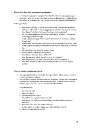 96
Whodentistsshare their knowledge-in-practice with
1. I’dlike toshowyou some examplesthatotherdentistshave recordedaswaysin
whichtheycame across newknowledgeorlearning.Canyouhave a lookat thisone
and tell me whetheryouhave had a similarexperience thatyoucouldtalkabout?
Probingquestions:
 How theydothis?E.g. inonline forums,Facebook,studygroups,telephone
calls,overcoffee inthe practice,bygoingintoeachother’ssurgeries,socially
 How doyou feel whensharing yourlearningwiththesepeople?
 Do youhave any examplesof sharingknowledge by showing?E.g.someone
watchingyouwhenworking?
 Are there some thingsthatinfluence whetherornotyou share your practice
knowledge?
 Are there particularprofessional communitiesthatyouare attractedto? Why?
 Are there particularprofessional communitiesthatyouare turnedawayfrom?
Why?
 Please tell me more aboutthe person/group
 What isit that issignificantaboutthem?
 How doyou interact,if at all,withthem?
 How didyoucome to findyourself beinginthissituation?
 How doyou learnfromthem?(Listening,watching, andreading...)
 How doesinteractingwiththeminfluence yoursenseof whoyouare as a
dentist?
Effective smokingcessationand referral
1. We’re goingto talkaboutknowledge sharinginrelationtotobaccouse cessation –
smokingandchewedtobacco.
2. Can I ask youto imagine thatyou've workedouta reallyefficientandeffectiveway
to deliverbriefsmokingcessationadvice andreferral tospecialist stopsmoking
servicesinyourpractice? Can youdescribe whatitlookslike?
Probingquestions:
 What isinvolved?
 Who isinvolved?
 Where wouldittake place?
 Wouldthere be any technologyinvolved?
 How wouldyouworkwithnon-dentistse.g.specialisttobaccocessation
services?
 How wouldyoumake thisworkfinancially?
 Are there othermembersof yourteamthat mightbe involved?
 What trainingwouldbe needed
 