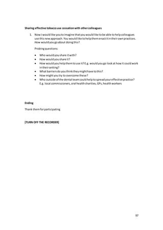 97
Sharing effective tobaccouse cessationwith othercolleagues
1. NowI wouldlike youtoimagine thatyouwouldlike tobe able tohelpcolleagues
use thisnewapproach.You wouldlike tohelpthemenactitintheirownpractices.
How wouldyougoabout doingthis?
Probingquestions:
 Who wouldyoushare itwith?
 How wouldyoushare it?
 How wouldyouhelpthemtouse it?E.g. wouldyougo lookat how it couldwork
intheirsetting?
 What barriersdo youthinktheymighthave tothis?
 How mightyoutry to overcome these?
 Who outside of the dental teamcouldhelptospreadyoureffectivepractice?
E.g. local commissioners,oral healthcharities,GPs,healthworkers
Ending
Thank themforparticipating
[TURN OFF THE RECORDER]
 