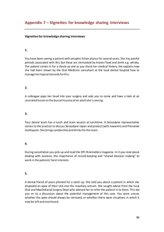 98
Appendix 7 – Vignettes for knowledge sharing interviews
Vignettes for knowledge sharing interviews
1.
You have been seeing a patient with atrophic lichen planus for several years. She has painful
periods associated with this but these are stimulated by known food and drink e.g. whisky.
The patient comes in for a check-up and as you check her medical history she explains how
she had been shown by the Oral Medicine consultant at the local dental hospital how to
manage hertopical steroidsforthis.
2.
A colleague pops her head into your surgery and asks you to come and have a look at an
ulceratedlesiononthe buccal mucosa of an adultshe is seeing.
3.
Your dental team has a lunch and learn session at lunchtime. A Sensodyne representative
comes to the practice to discuss Sensodyne repair and protect (with novamin) and Pronamel
toothpaste.She bringssandwichesanddrinksforthe team.
4.
During cancellation you pick up and read the DPL Riskmatters magazine. In it you read about
dealing with avulsion, the importance of record keeping and “shared decision making” to
workin the patients’bestinterests.
5.
A dental friend of yours phoned for a catch up. She told you about a patient in which she
displaced an apex of their UL6 into the maxillary antrum. She sought advice from the local
Oral and Maxillofacial Surgery Dept who advised her to refer the patient in to them. This led
you on to a discussion about the potential management of this case. You were unsure
whether the apex should always be removed, or whether there were situations in which it
may be leftandmonitored.
 