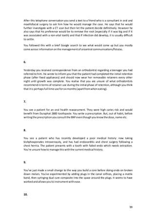 99
After this telephone conversation you send a text to a friend who is a consultant in oral and
maxillofacial surgery to ask him how he would manage the case. He says that he would
further investigate with a CT scan but then let the patient decide definitively. However he
also says that his preference would be to remove the root (especially if it was big and if it
was associated with a non-vital tooth) and that if infection did develop, it is usually difficult
to settle.
You followed this with a brief Google search to see what would come up but you mostly
come across informationonthe managementof oroantral communications/fistulas.
6.
Yesterday you received correspondence from an orthodontist regarding a teenager you had
referred to him. He wrote to inform you that the patient had completed the initial retention
phase (after fixed appliances) and should now wear her removable retainers every other
night until growth was complete. You realise that you are unsure of what orthodontists
recommendin terms of retainer use during the initial phase of retention, although you think
that itis perhapsfull time use forsix months(apartfromwheneating).
7.
You see a patient for an oral health reassessment. They were high caries risk and would
benefit from Duraphat 2800 toothpaste. You write a prescription. But, out of habit, before
writingthe prescriptionyouconsultthe BNFeventhoughyouknow the dose,name etc.
8.
You see a patient who has recently developed a poor medical history: now taking
bishphosponates intravenously, and has had endocarditis and chest surgery following a
chest hernia. The patient presents with a tooth with failed endo which needs extraction.
You’re unsure howto manage thiswiththe currentmedical history.
9.
You’ve just made a small change to the way you build a core before doing endo on broken
down molars. You’ve experimented by adding plugs in the canal orifices, placing a matrix
band, then syringing dual cure composite into the space around the plugs. It seems to have
workedandallowsyouto instrumentwithease.
10.
 