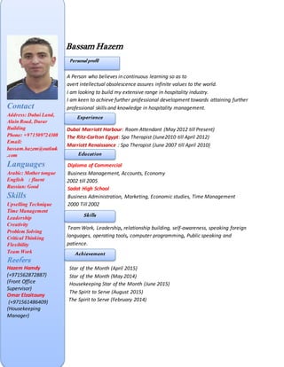 Bassam Hazem
Personal Profile
A Person who believes in continuous learning so as to
avert intellectual obsolescence assures infinite values to the world.
I am looking to build my extensive range in hospitality industry.
I am keen to achieve further professional development towards attaining further
professional skills and knowledge in hospitality management.
Dubai Marriott Harbour: Room Attendant (May 2012 till Present)
The Ritz-Carlton Egypt: Spa Therapist (June2010 till April 2012)
Marriott Renaissance : Spa Therapist (June 2007 till April 2010)
Diploma of Commercial
Business Management, Accounts, Economy
2006 till 2010 2002 till 2005
Sadat High School
Business Administration, Marketing, Economic studies, Time Management
2000 Till 2002
Team Work, Leadership, relationship building, self-awareness, speaking foreign
languages, operating tools, computer programming, Public speaking and
patience.
Star of the Month (April 2015)
Star of the Month (May 2014)
Housekeeping Star of the Month (June 2015)
The Spirit to Serve (August 2015)
The Spirit to Serve (February 2014)
Contact
Address: Dubai Land,
Alain Road, Durar
Building
Phone: +971509724308
Email:
bassam.hazem@outlook
.com
Languages
Arabic: Mother tongue
English : fluent
Russian: Good
Skills
Upselling Technique
Time Management
Leadership
Creativity
Problem Solving
Critical Thinking
Flexibility
Team Work
Reefers
Hazem Hamdy
(+971562872887)
(Front Office
Supervisor)
Omar Elzaitouny
(+971561486409)
(Housekeeping
Manager)
Personal profil
Experience
Education
Skills
Achievement
 