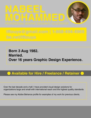 NABEEL
MOHAMMEDPROFESSIONAL GRAPHIC DESIGNER / ILLUSTRATOR
tftouya@gmail.com | 1-868-494-4969
be.net/tftouya
Born 3 Aug 1982.
Married.
Over 16 years Graphic Design Experience.
Available for Hire / Freelance / Retainer
Over the last decade and a half, I have provided visual design solutions for
organizations large and small with international reach and the highest quality standards.
Please see my Adobe Behance profile for examples of my work for previous clients.
 