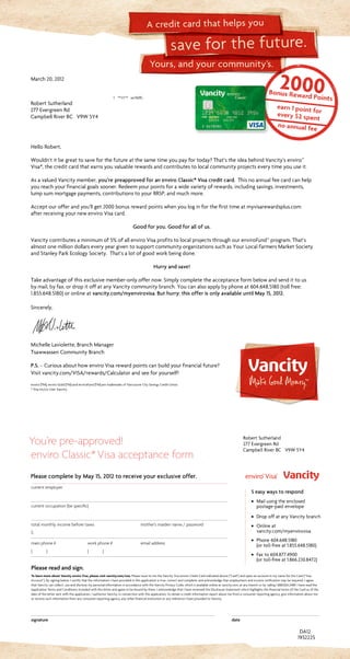 Yours, and your community’s.
save for the future.
A credit card that helps you
current employer		
current occupation (be specific)
		
total monthly income before taxes	 mother’s maiden name / password
$
main phone #	 work phone #	 email address
( )	 ( )	
Please read and sign.
To learn more about Vancity enviro Visa, please visit vancity.com/visa. Please issue to me the Vancity Visa enviro Credit Card indicated above (“Card”) and open an account in my name for the Card (“Visa
Account”). By signing below, I certify that the information I have provided in this application is true, correct and complete, and acknowledge that employment and income verification may be required. I agree
that Vancity can collect, use and disclose my personal information in accordance with the Vancity Privacy Code, which is available online at vancity.com, at any branch or by calling 1.888.826.2489. I have read the
Application Terms and Conditions included with this letter and agree to be bound by them. I acknowledge that I have reviewed the Disclosure Statement which highlights the financial terms of the Card as of the
date of the letter sent with this application. I authorize Vancity, in connection with this application, to obtain a credit information report about me from a consumer reporting agency, give information about me
or receive such information from any consumer reporting agency, any other financial institution or any reference I have provided to Vancity.
signature	date
You’re pre-approved!
enviro Classic*Visa acceptance form
DA12
March20,2012
1 **1/1** xx16(R)
RobertSutherland
277EvergreenRd
CampbellRiverBC V9W5Y4
1932225
Please complete by May 15, 2012 to receive your exclusive offer.
Robert Sutherland
277 Evergreen Rd
Campbell River BC V9W 5Y4
5 easy ways to respond
· Mail using the enclosed
postage-paid envelope
· Drop off at any Vancity branch
· Online at
vancity.com/myenvirovisa
· Phone 604.648.5180
(or toll-free at 1.855.648.5180)
· Fax to 604.877.4900
(or toll-free at 1.866.230.8472)
HelloRobert,
Wouldn’titbegreattosaveforthefutureatthesametimeyoupayfortoday?That’stheideabehindVancity’senviro™
Visa*,thecreditcardthatearnsyouvaluablerewardsandcontributestolocalcommunityprojectseverytimeyouuseit.
AsavaluedVancitymember,you’re preapproved for an enviro Classic* Visa credit card. Thisnoannualfeecardcanhelp
youreachyourfinancialgoalssooner.Redeemyourpointsforawidevarietyofrewards,includingsavings,investments,
lumpsummortgagepayments,contributionstoyourRRSP,andmuchmore.
Acceptourofferandyou’llget2000bonusrewardpointswhenyouloginforthefirsttimeatmyvisarewardsplus.com
afterreceivingyournewenviroVisacard.
Good for you. Good for all of us.
Vancitycontributesaminimumof5%ofallenviroVisaprofitstolocalprojectsthroughourenviroFund™program.That’s
almostonemilliondollarseveryyeargiventosupportcommunityorganizationssuchasYourLocalFarmersMarketSociety
andStanleyParkEcologySociety. That’salotofgoodworkbeingdone.
Hurry and save!
Takeadvantageofthisexclusivemember-onlyoffernow.Simplycompletetheacceptanceformbelowandsendittous
bymail,byfax,ordropitoffatanyVancitycommunitybranch.Youcanalsoapplybyphoneat604.648.5180(tollfree:
1.855.648.5180)oronlineatvancity.com/myenvirovisa.But hurry: this offer is only available until May 15, 2012.
Sincerely,
MichelleLaviolette,BranchManager
TsawwassenCommunityBranch
P.S. –CuriousabouthowenviroVisarewardpointscanbuildyourfinancialfuture?
Visitvancity.com/VISA/rewards/Calculatorandseeforyourself!
enviro (TM), enviro Gold (TM) and enviroFund (TM) are trademarks of Vancouver City Savings Credit Union.
* Visa Int/Lic User Vancity.
 