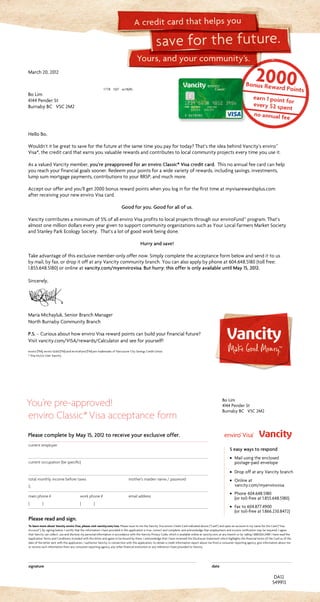 Yours, and your community’s.
save for the future.
A credit card that helps you
current employer		
current occupation (be specific)
		
total monthly income before taxes	 mother’s maiden name / password
$
main phone #	 work phone #	 email address
( )	 ( )	
Please read and sign.
To learn more about Vancity enviro Visa, please visit vancity.com/visa. Please issue to me the Vancity Visa enviro Credit Card indicated above (“Card”) and open an account in my name for the Card (“Visa
Account”). By signing below, I certify that the information I have provided in this application is true, correct and complete, and acknowledge that employment and income verification may be required. I agree
that Vancity can collect, use and disclose my personal information in accordance with the Vancity Privacy Code, which is available online at vancity.com, at any branch or by calling 1.888.826.2489. I have read the
Application Terms and Conditions included with this letter and agree to be bound by them. I acknowledge that I have reviewed the Disclosure Statement which highlights the financial terms of the Card as of the
date of the letter sent with this application. I authorize Vancity, in connection with this application, to obtain a credit information report about me from a consumer reporting agency, give information about me
or receive such information from any consumer reporting agency, any other financial institution or any reference I have provided to Vancity.
signature	date
You’re pre-approved!
enviro Classic*Visa acceptance form
DA12
March20,2012
1778 10/7 xx18(R)
BoLim
4144PenderSt
BurnabyBC V5C2M2
549913
Please complete by May 15, 2012 to receive your exclusive offer.
Bo Lim
4144 Pender St
Burnaby BC V5C 2M2
5 easy ways to respond
· Mail using the enclosed
postage-paid envelope
· Drop off at any Vancity branch
· Online at
vancity.com/myenvirovisa
· Phone 604.648.5180
(or toll-free at 1.855.648.5180)
· Fax to 604.877.4900
(or toll-free at 1.866.230.8472)
HelloBo,
Wouldn’titbegreattosaveforthefutureatthesametimeyoupayfortoday?That’stheideabehindVancity’senviro™
Visa*,thecreditcardthatearnsyouvaluablerewardsandcontributestolocalcommunityprojectseverytimeyouuseit.
AsavaluedVancitymember,you’re preapproved for an enviro Classic* Visa credit card. Thisnoannualfeecardcanhelp
youreachyourfinancialgoalssooner.Redeemyourpointsforawidevarietyofrewards,includingsavings,investments,
lumpsummortgagepayments,contributionstoyourRRSP,andmuchmore.
Acceptourofferandyou’llget2000bonusrewardpointswhenyouloginforthefirsttimeatmyvisarewardsplus.com
afterreceivingyournewenviroVisacard.
Good for you. Good for all of us.
Vancitycontributesaminimumof5%ofallenviroVisaprofitstolocalprojectsthroughourenviroFund™program.That’s
almostonemilliondollarseveryyeargiventosupportcommunityorganizationssuchasYourLocalFarmersMarketSociety
andStanleyParkEcologySociety. That’salotofgoodworkbeingdone.
Hurry and save!
Takeadvantageofthisexclusivemember-onlyoffernow.Simplycompletetheacceptanceformbelowandsendittous
bymail,byfax,ordropitoffatanyVancitycommunitybranch.Youcanalsoapplybyphoneat604.648.5180(tollfree:
1.855.648.5180)oronlineatvancity.com/myenvirovisa.But hurry: this offer is only available until May 15, 2012.
Sincerely,
MariaMichayluk,SeniorBranchManager
NorthBurnabyCommunityBranch
P.S. –CuriousabouthowenviroVisarewardpointscanbuildyourfinancialfuture?
Visitvancity.com/VISA/rewards/Calculatorandseeforyourself!
enviro (TM), enviro Gold (TM) and enviroFund (TM) are trademarks of Vancouver City Savings Credit Union.
* Visa Int/Lic User Vancity.
 