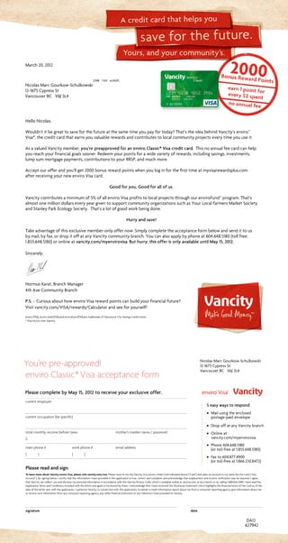 Yours, and your community’s.
save for the future.
A credit card that helps you
current employer		
current occupation (be specific)
		
total monthly income before taxes	 mother’s maiden name / password
$
main phone #	 work phone #	 email address
( )	 ( )	
Please read and sign.
To learn more about Vancity enviro Visa, please visit vancity.com/visa. Please issue to me the Vancity Visa enviro Credit Card indicated above (“Card”) and open an account in my name for the Card (“Visa
Account”). By signing below, I certify that the information I have provided in this application is true, correct and complete, and acknowledge that employment and income verification may be required. I agree
that Vancity can collect, use and disclose my personal information in accordance with the Vancity Privacy Code, which is available online at vancity.com, at any branch or by calling 1.888.826.2489. I have read the
Application Terms and Conditions included with this letter and agree to be bound by them. I acknowledge that I have reviewed the Disclosure Statement which highlights the financial terms of the Card as of the
date of the letter sent with this application. I authorize Vancity, in connection with this application, to obtain a credit information report about me from a consumer reporting agency, give information about me
or receive such information from any consumer reporting agency, any other financial institution or any reference I have provided to Vancity.
signature	date
You’re pre-approved!
enviro Classic*Visa acceptance form
DA12
March20,2012
2368 13/4 xx34(R)
NicolasMarcGourkow-Schulkowski
12-1675CypressSt
VancouverBC V6J3L4
627942
Please complete by May 15, 2012 to receive your exclusive offer.
Nicolas Marc Gourkow-Schulkowski
12-1675 Cypress St
Vancouver BC V6J 3L4
5 easy ways to respond
· Mail using the enclosed
postage-paid envelope
· Drop off at any Vancity branch
· Online at
vancity.com/myenvirovisa
· Phone 604.648.5180
(or toll-free at 1.855.648.5180)
· Fax to 604.877.4900
(or toll-free at 1.866.230.8472)
HelloNicolas,
Wouldn’titbegreattosaveforthefutureatthesametimeyoupayfortoday?That’stheideabehindVancity’senviro™
Visa*,thecreditcardthatearnsyouvaluablerewardsandcontributestolocalcommunityprojectseverytimeyouuseit.
AsavaluedVancitymember,you’re preapproved for an enviro Classic* Visa credit card. Thisnoannualfeecardcanhelp
youreachyourfinancialgoalssooner.Redeemyourpointsforawidevarietyofrewards,includingsavings,investments,
lumpsummortgagepayments,contributionstoyourRRSP,andmuchmore.
Acceptourofferandyou’llget2000bonusrewardpointswhenyouloginforthefirsttimeatmyvisarewardsplus.com
afterreceivingyournewenviroVisacard.
Good for you. Good for all of us.
Vancitycontributesaminimumof5%ofallenviroVisaprofitstolocalprojectsthroughourenviroFund™program.That’s
almostonemilliondollarseveryyeargiventosupportcommunityorganizationssuchasYourLocalFarmersMarketSociety
andStanleyParkEcologySociety. That’salotofgoodworkbeingdone.
Hurry and save!
Takeadvantageofthisexclusivemember-onlyoffernow.Simplycompletetheacceptanceformbelowandsendittous
bymail,byfax,ordropitoffatanyVancitycommunitybranch.Youcanalsoapplybyphoneat604.648.5180(tollfree:
1.855.648.5180)oronlineatvancity.com/myenvirovisa.But hurry: this offer is only available until May 15, 2012.
Sincerely,
HormusKarat,BranchManager
4thAveCommunityBranch
P.S. –CuriousabouthowenviroVisarewardpointscanbuildyourfinancialfuture?
Visitvancity.com/VISA/rewards/Calculatorandseeforyourself!
enviro (TM), enviro Gold (TM) and enviroFund (TM) are trademarks of Vancouver City Savings Credit Union.
* Visa Int/Lic User Vancity.
 