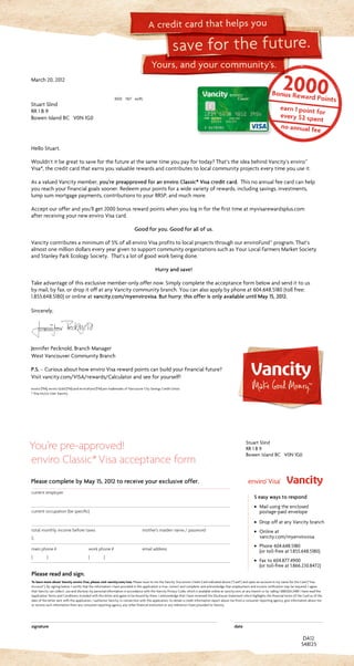 Yours, and your community’s.
save for the future.
A credit card that helps you
current employer		
current occupation (be specific)
		
total monthly income before taxes	 mother’s maiden name / password
$
main phone #	 work phone #	 email address
( )	 ( )	
Please read and sign.
To learn more about Vancity enviro Visa, please visit vancity.com/visa. Please issue to me the Vancity Visa enviro Credit Card indicated above (“Card”) and open an account in my name for the Card (“Visa
Account”). By signing below, I certify that the information I have provided in this application is true, correct and complete, and acknowledge that employment and income verification may be required. I agree
that Vancity can collect, use and disclose my personal information in accordance with the Vancity Privacy Code, which is available online at vancity.com, at any branch or by calling 1.888.826.2489. I have read the
Application Terms and Conditions included with this letter and agree to be bound by them. I acknowledge that I have reviewed the Disclosure Statement which highlights the financial terms of the Card as of the
date of the letter sent with this application. I authorize Vancity, in connection with this application, to obtain a credit information report about me from a consumer reporting agency, give information about me
or receive such information from any consumer reporting agency, any other financial institution or any reference I have provided to Vancity.
signature	date
You’re pre-approved!
enviro Classic*Visa acceptance form
DA12
March20,2012
3002 16/7 xx(R)
StuartSlind
RR1B9
BowenIslandBC V0N1G0
548125
Please complete by May 15, 2012 to receive your exclusive offer.
Stuart Slind
RR 1 B 9
Bowen Island BC V0N 1G0
5 easy ways to respond
· Mail using the enclosed
postage-paid envelope
· Drop off at any Vancity branch
· Online at
vancity.com/myenvirovisa
· Phone 604.648.5180
(or toll-free at 1.855.648.5180)
· Fax to 604.877.4900
(or toll-free at 1.866.230.8472)
HelloStuart,
Wouldn’titbegreattosaveforthefutureatthesametimeyoupayfortoday?That’stheideabehindVancity’senviro™
Visa*,thecreditcardthatearnsyouvaluablerewardsandcontributestolocalcommunityprojectseverytimeyouuseit.
AsavaluedVancitymember,you’re preapproved for an enviro Classic* Visa credit card. Thisnoannualfeecardcanhelp
youreachyourfinancialgoalssooner.Redeemyourpointsforawidevarietyofrewards,includingsavings,investments,
lumpsummortgagepayments,contributionstoyourRRSP,andmuchmore.
Acceptourofferandyou’llget2000bonusrewardpointswhenyouloginforthefirsttimeatmyvisarewardsplus.com
afterreceivingyournewenviroVisacard.
Good for you. Good for all of us.
Vancitycontributesaminimumof5%ofallenviroVisaprofitstolocalprojectsthroughourenviroFund™program.That’s
almostonemilliondollarseveryyeargiventosupportcommunityorganizationssuchasYourLocalFarmersMarketSociety
andStanleyParkEcologySociety. That’salotofgoodworkbeingdone.
Hurry and save!
Takeadvantageofthisexclusivemember-onlyoffernow.Simplycompletetheacceptanceformbelowandsendittous
bymail,byfax,ordropitoffatanyVancitycommunitybranch.Youcanalsoapplybyphoneat604.648.5180(tollfree:
1.855.648.5180)oronlineatvancity.com/myenvirovisa.But hurry: this offer is only available until May 15, 2012.
Sincerely,
JenniferPecknold,BranchManager
WestVancouverCommunityBranch
P.S. –CuriousabouthowenviroVisarewardpointscanbuildyourfinancialfuture?
Visitvancity.com/VISA/rewards/Calculatorandseeforyourself!
enviro (TM), enviro Gold (TM) and enviroFund (TM) are trademarks of Vancouver City Savings Credit Union.
* Visa Int/Lic User Vancity.
 