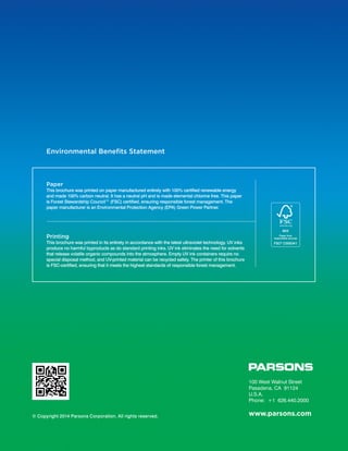 Printing
This brochure was printed in its entirety in accordance with the latest ultraviolet technology. UV inks
produce no harmful byproducts as do standard printing inks. UV ink eliminates the need for solvents
that release volatile organic compounds into the atmosphere. Empty UV ink containers require no
special disposal method, and UV-printed material can be recycled safely. The printer of this brochure
is FSC-certified, ensuring that it meets the highest standards of responsible forest management.
Environmental Benefits Statement
Paper
This brochure was printed on paper manufactured entirely with 100% certified renewable energy
and made 100% carbon neutral. It has a neutral pH and is made elemental chlorine free. This paper
is Forest Stewardship Council™ (FSC) certified, ensuring responsible forest management. The
paper manufacturer is an Environmental Protection Agency (EPA) Green Power Partner.
© Copyright 2014 Parsons Corporation. All rights reserved.
100 West Walnut Street
Pasadena, CA 91124
U.S.A.
Phone: +1 626.440.2000
www.parsons.com
 