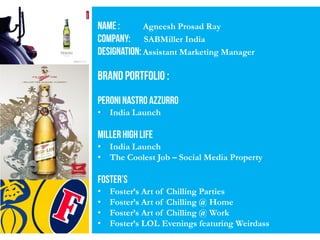 Agneesh Prosad Ray
SABMiller India
Assistant Marketing Manager
• India Launch
• India Launch
• The Coolest Job – Social Media Property
• Foster’s Art of Chilling Parties
• Foster’s Art of Chilling @ Home
• Foster’s Art of Chilling @ Work
• Foster’s LOL Evenings featuring Weirdass
 