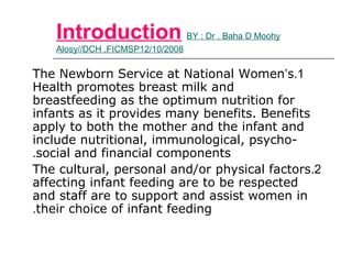 Introduction BY : Dr . Baha D Moohy
Alosy//DCH ,FICMSP12/10/2008
1.The Newborn Service at National Women’s
Health promotes breast milk and
breastfeeding as the optimum nutrition for
infants as it provides many benefits. Benefits
apply to both the mother and the infant and
include nutritional, immunological, psycho-
social and financial components.
2.The cultural, personal and/or physical factors
affecting infant feeding are to be respected
and staff are to support and assist women in
their choice of infant feeding.
 