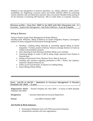 feedback to top management on business operations, viz., billing, collection, credit control,
profitability, etc. Organizing a recovery system and initiate collection efforts by conducting
routine collection calls and determines payment status of accounts Handled timely posting of
all the Payments & Knocking Off Payments, TDS & Credit Notes to Customer Accounts.
Previous profile: - Since Nov’ 2007 to Jan 2013 with HCL Infosystems Ltd., (Sr.
Associate) – Supply Chain Management – Sale Order Fulfillment - 5 yrs & 2 months
Billing & Delivery
Telecom Projects Supply Chain Management & Project Delivery.
Handling Stock Allocation, Billing & Delivery for System Integration Projects, Convergence
Solutions & heavy equipped Communication Exchange Systems.
• Handling / enabling billing nationally & controlling regional billing of System
Integration / Turnkey projects & Railway Telecom exchange Solutions of Aastra &
Tadiran Communication products.
• Stock allocating & Stock Moving to facilitate billing as per schedules.
• Calculating Margin of orders in SAP & taking margin approvals from Product &
financial head.
• Vetting of Commercial Terms, Payment Terms, Rates & Taxes etc.
• Checking with customers regarding clarification in PO’s / Orders, Site readiness,
inspection, Dispatch Clearance etc.
• Follow-up for local Purchase, & Imports for enabling billing.
• Export Billing & Dollar Billing.
Since July’05 to Oct’07 – Medclaims & Insurance Management in Parnami
Hospitals Ltd. Delhi. – 2 years
Organization Name : Parnami Hospitals Ltd. New Delhi – A Group of Multi Specialty
Hospitals, New Delhi.
Designation : Executive Med-claims & Insurance Department.
Period : July 2005 to October 2007
Job Profile & Work Exposure
 Processing of Mediclaim Cases with TPA & Insurance Companies.
 Empanlement activities with new organizations.
 