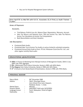  Key user for Hospital Management System Software.
Since April’01 to Mar’04 with K.V.V. Associates (C.A Firm) as Audit Trainee –
3 years
Areas of Exposure:
Accounts.
• Trial Balance, Profit & Loss A/c, Balance Sheet, Depreciation, Warranty, Accruals.
• Sales Tax Returns and Statutory form, TDS and Income Tax, Sales Tax Returns,
Service Tax Calculations & Income Tax Computations.
• Bank Reconciliation and Stock Valuation.
Job Description :
• Conducted Bank Audits.
• Conducted Sales Tax & Income Tax Audits at various limited & unlimited companies.
• Conducted Annual Stock Audit at Govt. ITI Ltd, Hindustan Coca-Cola Pvt. Ltd., and
other regular monthly Stock audits.
EDUCATIONAL QUALIFICATION
 MBA in Finance & Marketing from Manipal Institute of Management Studies, Delhi in July
2007 with 70% aggregate.
 BSc. Mathematics from Calicut University, Kerala in 2001 with 60% Marks.
 Pre-Degree from Calicut University, Kerala in 1998 with 52% Marks.
 Xth
( S.S.L.C ) from Kerala Board of Examinations, Kerala in 1996 with 70% Marks.
PERSONAL DOSSIER
Date of Birth : 04th
November 1980
Address : 18/67, Oravingal House,
Lions School Cross Lane, Koppam,
Palakkad, Kerala – 1, India
Marital Status : Married.
Passport Details : M4570957 Valid upto 16/12/2024.
Language known : Tamil, Malayalam, Hindi & English
Nationality : Indian
 